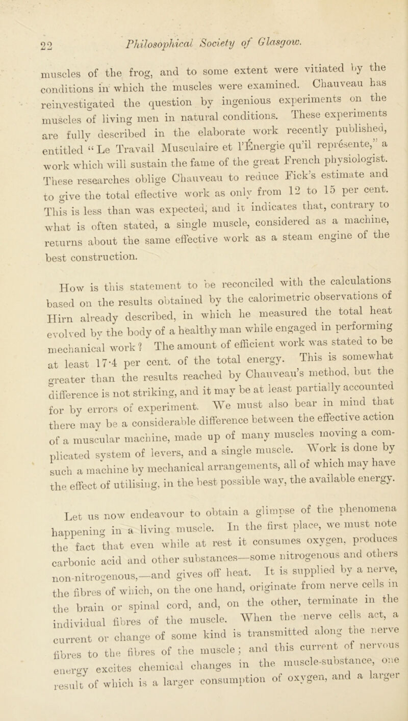 muscles of the frog, and to some extent were vitiated by the conditions in which the muscles were examined. . Chauveau has reinvestigated the question by ingenious experiments on the muscles of living men in natural conditions. These experiments are fully described in the elaborate work recently published, entitled “Le Travail Musculaire et l’Energie qu’il represente,’ a work which will sustain the fame of the great French physiologist. These researches oblige Chauveau to reduce Fick’s estimate and to give the total effective work as only from 12 to 15 per cent. This is less than was expected, and it indicates that, contrary to what is often stated, a single muscle, considered as a machine, returns about the same effective work as a steam engine of the best construction. How is this statement to be reconciled with the calculations based on the results obtained by the calorimetric observations of Hirn already described, in which he measured the total heat evolved by the body of a healthy man while engaged in performing mechanical work ? The amount of efficient work was stated to be at least 17 -4 per cent, of the total energy. This is somewhat co-eater than the results reached by Chauveau’s method, but the difference is not striking, and it may be at least partially accounted for bv errors of experiment. We must also bear m mind that there mav be a considerable difference between the effective action of a muscular machine, made up of many muscles moving a com- plicated system of levers, and a single muscle. W ork is done by such a machine by mechanical arrangements, all of which may have the effect of utilising, in the best possible way, the available energy. Let us now endeavour to obtain a glimpse of the phenomena happening in a living muscle. In the first place, we must note the fact 'that even while at rest it consumes oxygen, produces carbonic acid and other substances-some nitrogenous and others non-nitrocenous,—and gives off heat. It is supplied by a nerve, the fibres of which, on the one hand, originate from nerve cells m the brain or spinal cord, and, on the other, terminate m the individual fibres of the muscle. When the nerve cells act, a current or change of some kind is transmitted along the nerve fibres to the fibres of the muscle; and this current of nervous energy excites chemical changes in the muscle-substance, one result of which is a larger consumption ot oxygen, and a laigei