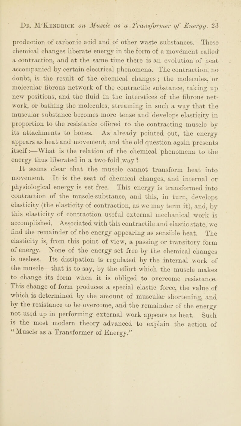 production of carbonic acid and of other waste substances. These chemical changes liberate energy in the form of a movement called a contraction, and at the same time there is an evolution of heat accompanied by certain electrical phenomena. The contraction, no doubt, is the result of the chemical changes; the molecules, or molecular fibrous network of the contractile substance, taking up new positions, and the fluid in the interstices of the fibrous net- work, or bathing the molecules, streaming in such a way that the muscular substance becomes more tense and develops elasticity in proportion to the resistance offered to the contracting muscle by its attachments to bones. As already pointed out, the energy appears as heat and movement, and the old question again presents itself:—What is the relation of the chemical phenomena to the energy thus liberated in a two-fold way ? It seems clear that the muscle cannot transform heat into movement. It is the seat of chemical changes, and internal or physiological energy is set free. This energy is transformed into contraction of the muscle-substance, and this, in turn, develops elasticity (the elasticity of contraction, as we may term it), and, by this elasticity of contraction useful external mechanical work is accomplished. Associated with this contractile and elastic state, we find the remainder of the energy appearing as sensible heat. The elasticity is, from this point of view, a passing or transitory form of energy. None of the energy set free by the chemical changes is useless. Its dissipation is regulated by the internal work of the muscle—that is to say, by the effort which the muscle makes to change its form when it is obliged to overcome resistance. This change of form produces a special elastic force, the value of which is determined by the amount of muscular shortening, and o/ by the resistance to be overcome, and the remainder of the enerow not used up in performing external work appears as heat. Such is the most modern theory advanced to explain the action of “Muscle as a Transformer of Energy.”