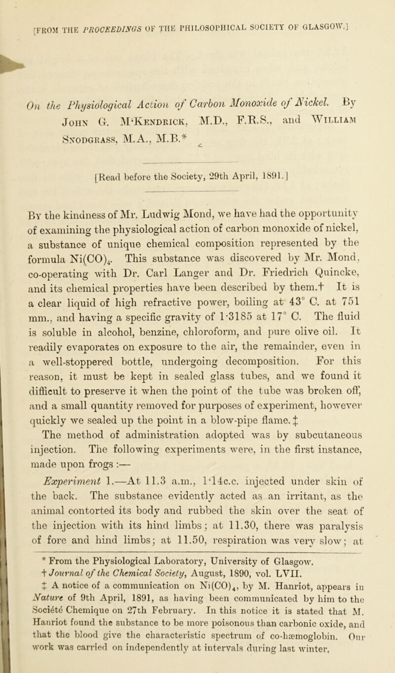 [FROM THE PROCEEDINGS OF THE PHILOSOPHICAL SOCIETY OF GLASGOW.] On the Physiological Action oj Carhoyi Monoxide of liickel. t>y John G. APKendrick, M.D., F.K.S., aiul William Snodgrass, M.A., M.B.* [Read before the Society, 29th April, 1891.] By the kindness of Mr. Ludwig Mond, we have had the opportunity of examining the physiological action of carbon monoxide of nickel, a substance of unique chemical composition represented by the formula Ni(CO)4. This substance was discovered by ]\[r. Mond, co-operating with Dr. Carl Danger and Dr. Friedrich Quincke, and its chemical properties have been described by them.f It is a clear liquid of high refractive power, boiling at 43° C. at 751 mm., and having a specific gravity of 1*3185 at 17° C. The fluid is soluble in alcohol, benzine, chloroform, and pure olive oil. It readily evaporates on exposure to the air, the remainder, even in a well-stoppered bottle, undergoing decomposition. For this reason, it must be kept in sealed glass tubes, and we found it difficult to preserve it when the point of the tube was broken off, and a small quantity removed for purposes of experiment, however quickly we sealed up the point in a blow-pipe flame. J The method of administration adopted was by subcutaneous injection. The following experiments were, in the first instance, made upon frogs :— Ex'periment 1.—At 11.3 a.m., l*14c.c. injected under skin of the back. The substance evidently acted as an irritant, as the animal contorted its body and rubbed the skin over the seat of the injection Avith its hind limbs; at 11.30, there was paralysis of fore and hind limbs; at 11.50, respiration was very slow; at * From the Physiological Laboratory, University of Glasgow. \ Journal of the Chemical Society, August, 1890, vol. LVII. t A notice of a communication on Ni(C0)4, by M. Hanriot, appears in Nature of 9th April, 1891, as having been communicated by him to the Soci^td Chemique on 27th February. In this notice it is stated that M, Hanriot found the substance to be more poisonous than carbonic oxide, and that the blood give the characteristic spectrum of co-hsemoglobin. Oui- work was carried on independently at intervals during last winter.