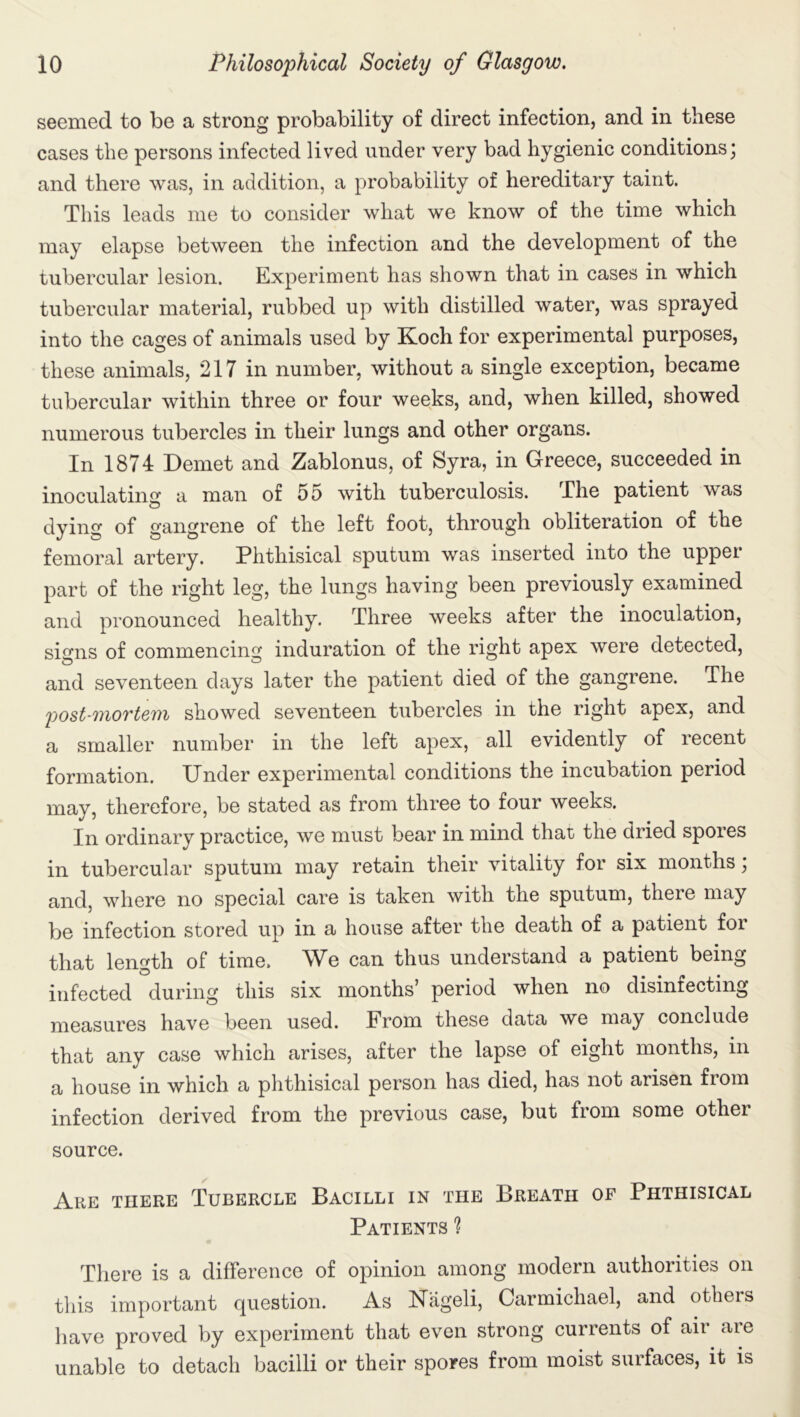 seemed to be a strong probability of direct infection, and in these cases the persons infected lived under very bad hygienic conditions; and there was, in addition, a probability of hereditary taint. This leads me to consider what we know of the time which may elapse between the infection and the development of the tubercular lesion. Experiment has shown that in cases in which tubercular material, rubbed up with distilled water, was sprayed into the cages of animals used by Koch for experimental purposes, these animals, 217 in number, without a single exception, became tubercular within three or four weeks, and, when killed, showed numerous tubercles in their lungs and other organs. In 1874 Demet and Zablonus, of Syra, in Greece, succeeded in inoculating a man of 55 with tuberculosis. The patient was dying of gangrene of the left foot, through obliteration of the femoral artery. Phthisical sputum was inserted into the upper- part of the right leg, the lungs having been previously examined and pronounced healthy. Three weeks after the inoculation, signs of commencing induration of the right apex were detected, and seventeen days later the patient died of the gangrene. The post-mortem showed seventeen tubercles in the right apex, and a smaller number in the left apex, all evidently of recent formation. Under experimental conditions the incubation period may, therefore, be stated as from three to four weeks. In ordinary practice, we must bear in mind that the dried spores in tubercular sputum may retain their vitality for six months; and, where no special care is taken with the sputum, there may be infection stored up in a house after the death of a patient for that length of time. We can thus understand a patient being infected during this six months’ period when no disinfecting measures have been used. From these data we may conclude that any case which arises, after the lapse of eight months, in a house in which a phthisical person has died, has not arisen from infection derived from the previous case, but from some other source. Are there Tubercle Bacilli in the Breath of Phthisical Patients % There is a difference of opinion among modern authorities on this important question. As Kiigeli, Carmichael, and otheis have proved by experiment that even strong currents of air are unable to detach bacilli or their spores from moist surfaces, it is