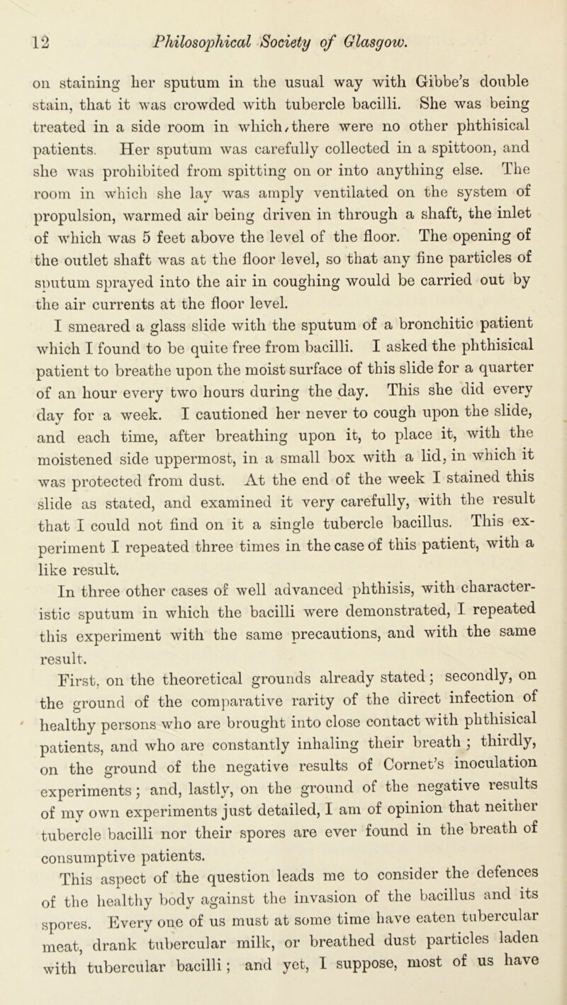 on staining her sputum in the usual way with Gibbe’s double stain, that it was crowded with tubercle bacilli. She was being treated in a side room in which/there were no other phthisical patients. Her sputum was carefully collected in a spittoon, and she was prohibited from spitting on or into anything else. The room in which she lay was amply ventilated on the system of propulsion, warmed air being driven in through a shaft, the inlet of which was 5 feet above the level of the floor. The opening of the outlet shaft was at the floor level, so that any fine particles of sputum sprayed into the air in coughing would be carried out by the air currents at the floor level. I smeared a glass slide with the sputum of a bronchitic patient which I found to be quite free from bacilli. I asked the phthisical patient to breathe upon the moist surface of this slide for a quarter of an hour every two hours during the day. This she did every day for a week. I cautioned her never to cough upon the slide, and each time, after breathing upon it, to place it, with the moistened side uppermost, in a small box with a lid, in which it was protected from dust. At the end of the week I stained this slide as stated, and examined it very carefully, with the result that I could not find on it a single tubercle bacillus. This ex- periment I repeated three times in the case of this patient, with a like result. In three other cases of well advanced phthisis, with character- istic sputum in which the bacilli were demonstrated, I repeated this experiment with the same precautions, and with the same result. First, on the theoretical grounds already stated; secondly, on the ground of the comparative rarity of the direct infection of healthy persons who are brought into close contact with phthisical patients, and who are constantly inhaling their breath ; thirdly, on the ground of the negative results of Cornet’s inoculation experiments; and, lastly, on the ground of the negative results of my own experiments just detailed, I am of opinion that neither tubercle bacilli nor their spores are ever found in the breath of consumptive patients. This aspect of the question leads me to consider the defences of the healthy body against the invasion of the bacillus and its spores. Every one of us must at some time have eaten tubercular meat, drank tubercular milk, or breathed dust particles laden with tubercular bacilli; and yet, I suppose, most of us have