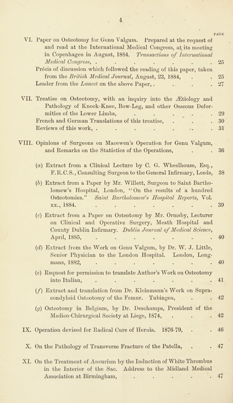 PAGE VI. Paper on Osteotomy for Genu Valgum. Prepared at the request of and read at the International Medieal Congress, at its meeting in Copenhagen in August, 1884. Transactions of International Medical Congress, . . . . . . .25 Pr6cis of discussion which followed the reading of this paper, taken from the British Medical Journal, August, 23, 1884, . . 25 Leader from the Lancet on the above Paper,. . . .27 VII. Treatise on Osteotomy, with an inquiry into the vLtiology and Pathology of Knock-Knee, Bow-Leg, and other Osseous Defor- mities of the Lower Limbs, . . . . .29 French and German Translations of this treatise, . . .30 Reviews of this work, . . . . . .. .31 VIII. Opinions of Surgeons on Macewen’s Operation for Genu Valgum, and Remarks on the Statistics of the Operations, . . 36 (a) Extract from a Clinical Lecture by C. G. Wheelhouse, Esq., F. R. C. S., Consulting Surgeon to the General Infirmary, Leeds, 38 (5) Extract from a Paper by Mr. Willett, Surgeon to Saint Bartho- lomew’s Hospital, London, “On the results of a hundred Osteotomies.” Saint Bartholomew's Hospital Reports, Vol. XX., 1884. . . . . . . .39 (c) Extract from a Paper on Osteotomy by Mr. Ormsby, Lecturer on Clinical and Operative Surgery, Meath Hospital and County Dublin Infirmary. Dublin Journal of Medical Science, Ajjril, 1885, . . . . . . .40 {d) Extract from the Work on Genu Valgum, by Dr. W. J. Little, Senior Physician to the London Hospital. London, Long- mans, 1882, . . . . . . .40 (e) Request for permission to translate Author’s Work on Osteotomy into Italian, . . . . . . .41 (/) Extract and translation from Dr. Kleinmann’s Work on Supra- condyloid Osteotomy of the Femur. Tubingen, . . 42 {g) Osteotomy in Belgium, by Dr. Deschamps, President of the Medico-Chirurgical Society at Liege, 1874, . . .42 IX. Operation devised for Radical Cure of Hernia. 1876-79, . . 46 X. On the Pathology of Transverse Fracture of the Patella, . . 47 XI. On the Treatment of Aneurism by the Induction of White Thrombus in the Interior of the Sac. Address to the Midland Medical Association at Birmingham, . . . . .47