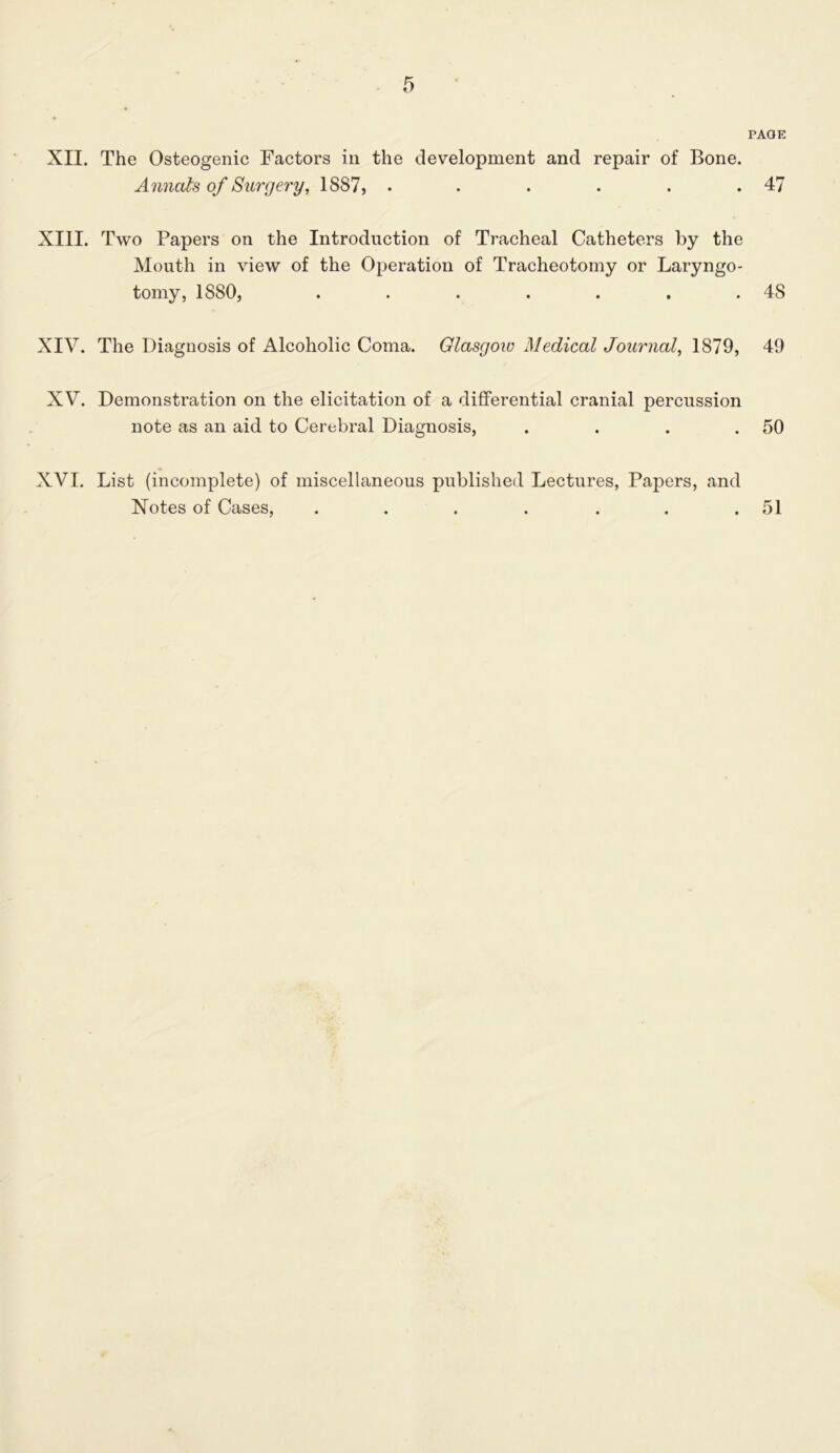PAGE XII. The Osteogenic Factors in the development and repair of Bone. Annals of Surgery, 1887, . • . . . .47 XIII. Two Papers on the Introduction of Tracheal Catheters by the Mouth in view of the Operation of Tracheotomy or Laryngo- tomy, 1880, . . . . . , .48 XIV. The Diagnosis of Alcoholic Coma. Glasgow Medical Journal, 1879, 49 XV. Demonstration on the elicitation of a differential cranial percussion note as an aid to Cerebral Diagnosis, . . . .50 XVI. List (incomplete) of miscellaneous published Lectures, Papers, and Notes of Cases, . . . . . . .51