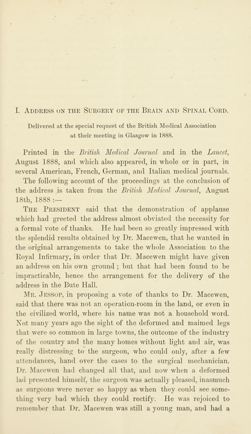 I. Address on the SurCxEry of the Brain and Spinal Cord. Delivered at the special request of the British Medical Association at their meeting in Glasgow in 1888. Printed in the British Medical Journal and in the Lancet, August 1888, and which also appeared, in whole or in part, in several American, French, German, and Italian medical journals. The following account of the proceedings at the conclusion of the address is taken from the British Medical Journal, August 18th, 1888 The President said that the demonstration of applause which had greeted the address almost obviated the necessity for a formal vote of thanks. He had been so greatly impressed with the splendid results obtained by Dr. Maceweu, that he wanted in the original arrangements to take the whole Association to the Royal Infirmary, in order that Dr. Macewen might have given an address on his own ground ; but that had been found to be im})racticable, hence the arrangement for the delivery of the address in the Bute Hall. Mr. Jessop, in proposing a vote of thanks to Dr. Macewen, said that there was not an operation-room in the land, or even in the civilized world, where his name was not a household word. Not many years ago the sight of the deformed and maimed legs that were so common in large towns, the outcome of the industry of the country and the many homes without light and air, was really distressing to the surgeon, who could only, after a few attendances, hand over the cases to the surgical mechanician. Dr. Macewen had changed all that, and now when a deformed lad presented himself, the surgeon was actually pleased, inasmuch as surgeons were never so happy as when they could see some- thing very bad which they could rectify. He was rejoiced to remember that Dr. Macewen was still a young man, and had a