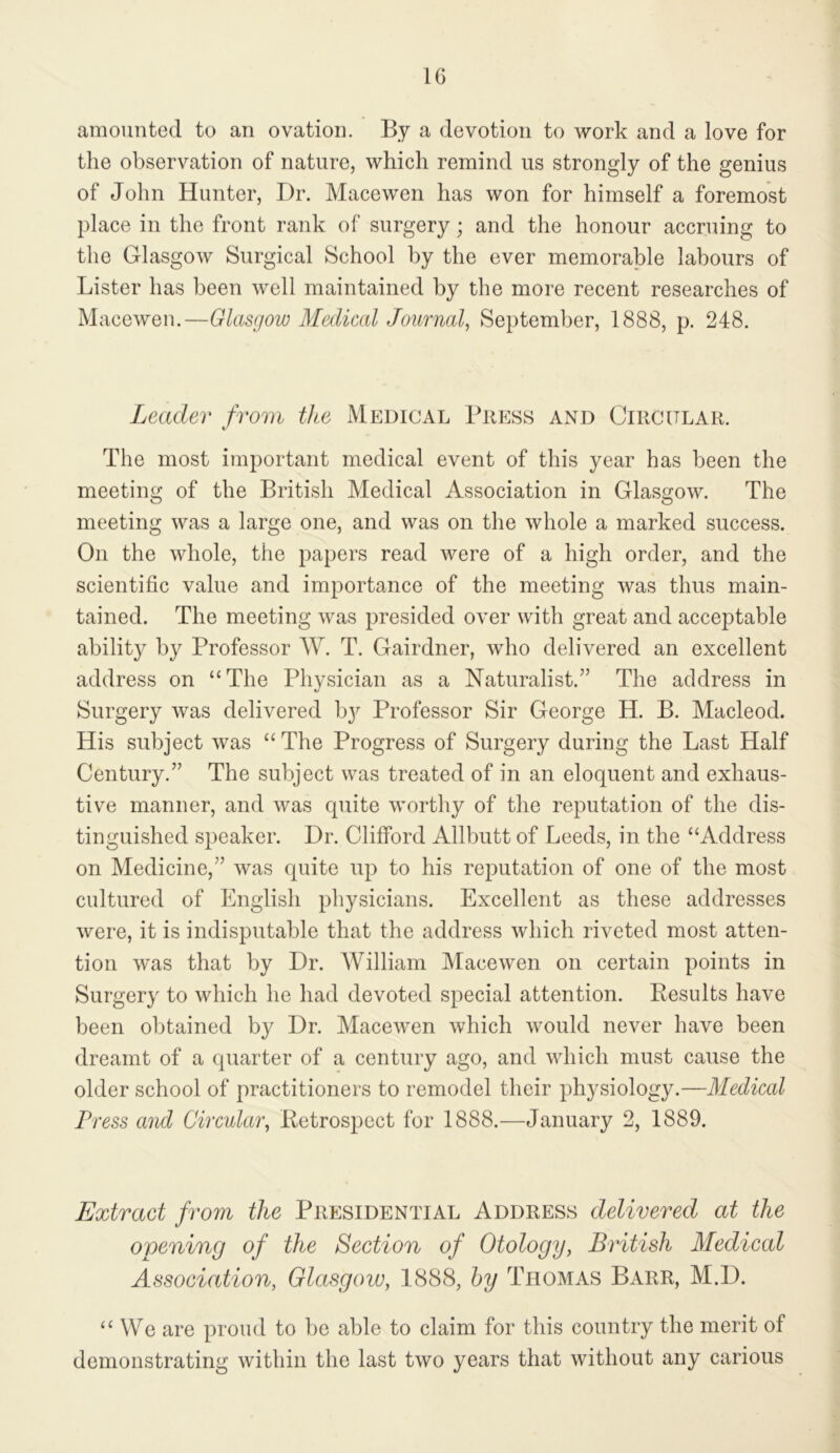 amounted to an ovation. By a devotion to work and a love for tlie observation of nature, which remind us strongly of the genius of John Hunter, Dr. Macewen has won for himself a foremost place in the front rank of surgery; and the honour accruing to the Glasgow Surgical School by the ever memorable labours of Lister has been well maintained by the more recent researches of Macewen.—Glasgow Medical Journal, September, 1888, p. 248. Leader from the Medical Press and Circular. The most important medical event of this year has been the meeting of the British Medical Association in Glasgow. The meeting was a large one, and was on the whole a marked success. On the whole, the papers read were of a high order, and the scientific value and importance of the meeting was thus main- tained. The meeting was presided over with great and acceptable ability by Professor W. T. Gairdner, who delivered an excellent address on “The Physician as a Naturalist.” The address in Surgery was delivered by Professor Sir George H. B. Macleod. His subject was “ The Progress of Surgery during the Last Half Century.” The subject was treated of in an eloquent and exhaus- tiv^e manner, and was quite worthy of the reputation of the dis- tinguished speaker. Dr. Clifford Allbutt of Leeds, in the “Address on Medicine,” was quite up to his reputation of one of the most cultured of English physicians. Excellent as these addresses were, it is indisputable that the address which riveted most atten- tion was that by Dr. William Macewen on certain points in Surgery to which he had devoted special attention. Results have been obtained by Dr. Macewen which would never have been dreamt of a quarter of a century ago, and which must cause the older school of practitioners to remodel their physiology.—Medical Press aiul Circular, Retrospect for 1888.—January 2, 1889. Extract from the Presidential Address delivered at the opening of the Section of Otology, British Medical Association, Glasgow, 1888, hy Thomas Barr, M.D. “We are proud to be able to claim for this country the merit of demonstrating within the last two years that without any carious