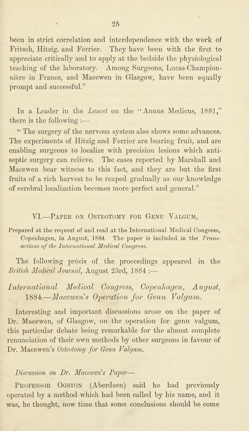 Fritsch, Hitzig, and Ferrier. They have been with the first to appreciate critically and to apply at the bedside the physiological teaching of the laboratory. Among Surgeons, Lucas-Champion- nik’e in France, and Macewen in Glasgow, have been equally prompt and successful.” In a Leader in the Lancet on the ‘GVnnus Medicus, 1881,” there is the following :— “ The surgery of the nervous system also shows some advances. The experiments of Hitzig and Ferrier are bearing fruit, and are enabling surgeons to localize with precision lesions which anti- septic surgery can relieve. The cases reported by Marshall and Macewen bear witness to this fact, and they are but the first fruits of a rich harvest to be reaped gradually as our knowledge of cerebral localization becomes more perfect and general.” VI.—Paper on Osteotomy for Genu Valgum, Prepared at the request of and read at the International Medical Congress, Copenhagen, in August, 1884. The paper is included in the Trans- actions of the International Medical Congress. The following precis of the proceedings appeared in the British Medical Journal, August 23rd, 1884 :— International Medical Congress, Copenhagen, August, 1884.—Macewen s Operation for Genu Valgum. Interesting and important discussions arose on the paper of Dr. Macewen, of Glasgow, on the operation for genu valgum, this particular debate being remarkable for the almost complete renunciation of their own methods by other surgeons in favour of Dr. Macewen’s Osteotomy for Genu Valgum. Discussion 07i Dr. Macewen’s Paper— Professor Ogston (Aberdeen) said he had previously operated by a method which had been called by his name, and it was, he thought, now time that some conclusions should be come