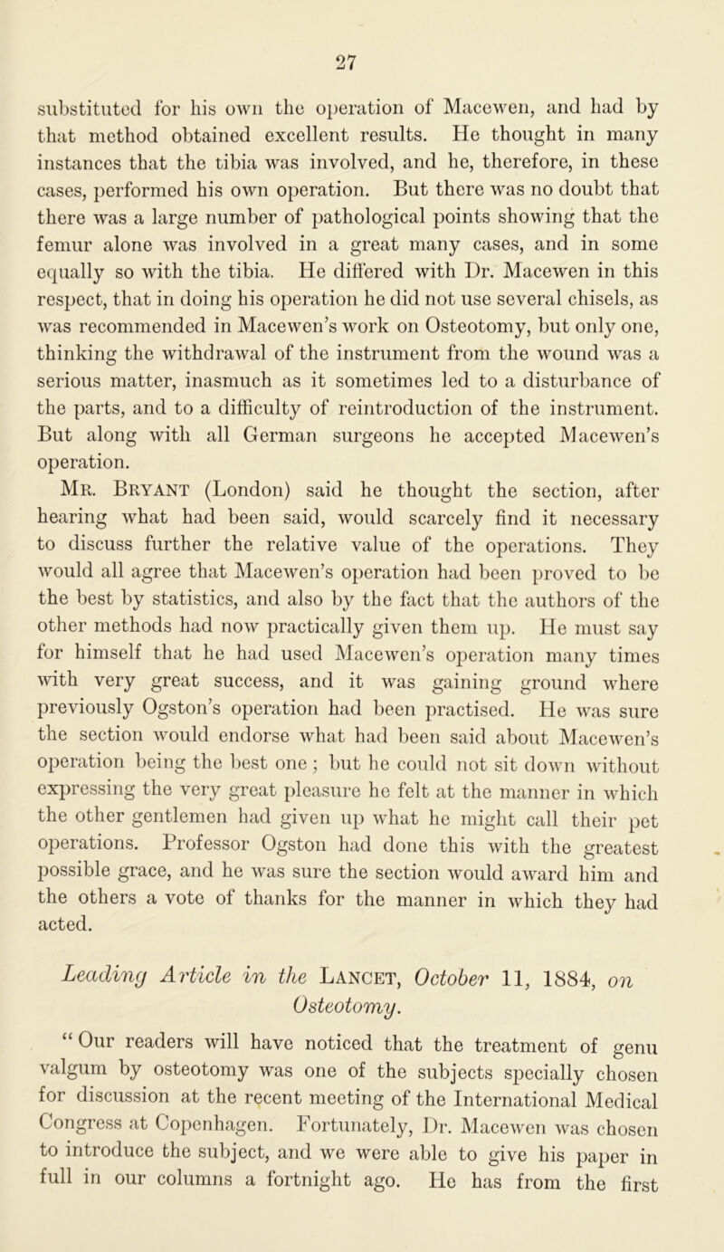 substituted for his own the operation of Macewen, and had by that method obtained excellent results. He thought in many instances that the tibia was involved, and he, therefore, in these cases, performed his own operation. But there was no doubt that there was a large number of pathological points showing that the femur alone was involved in a great many cases, and in some equally so with the tibia. He differed with Dr. Macewen in this respect, that in doing his operation he did not use several chisels, as was recommended in Macewen’s work on Osteotomy, but only one, thinking the withdrawal of the instrument from the wound was a serious matter, inasmuch as it sometimes led to a disturbance of the parts, and to a difficulty of reintroduction of the instrument. But along with all German surgeons he accepted Maceweifs operation. Mr. Bryant (London) said he thought the section, after hearing what had been said, would scarcely find it necessary to discuss further the relative value of the operations. They would all agree that Macewen’s operation had been proved to be the best by statistics, and also by the fact that the authors of the other methods had now practically given them up. He must say for himself that he had used Macewen’s operation many times with very great success, and it was gaining ground where previously Ogston’s operation had been practised. He was sure the section would endorse what had been said about Macewen’s operation being the best one; but he could not sit down Avithout expressing the very great pleasure he felt at the manner in which the other gentlemen had given up what he might call their pet operations. Professor Ogston had done this with the greatest possible grace, and he was sure the section Avould aAvard him and the others a vote of thanks for the manner in which they had acted. Leading Article in the Lancet, October 11, 1884, on Osteotomy. “ Our readers will have noticed that the treatment of genu valgum by osteotomy was one of the subjects specially chosen for discussion at the recent meeting of the International Medical Congress at Copenhagen. Fortunately, Dr. MaceAven Avas chosen to introduce the subject, and we were able to give his paper in full in our columns a fortnight ago. He has from the first