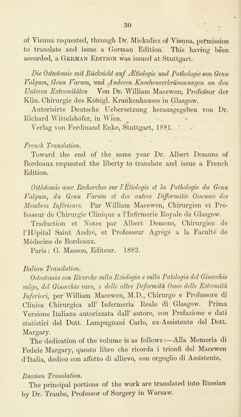 of Vienna requested, through Dr. Mickulicz of Vienna, permission to translate and issue a German Edition.' This having been accorded, a German Edition was issued at Stuttgart. Die Osteotomie mil RucJcsicht auf jDtiologie und Pathologie von Genu Valgum^ Genu Varum, und Anderen Knochenvericrummungen an den Unteren Extremitdten Von Dr. William Macewen- Profes'sor der Klin. Chirurgie des Konigl. Krankenhauses in Glasgow. Autorisirte Deutsche Uebersetzung herausgegeben von Dr. Richard Wittelshofer, in AVien. Verlag von Ferdinand Enke, Stuttgart, 1881. French Translation. Toward the end of the same year Dr. Albert Demons of Bordeaux requested the liberty to translate and issue a French Edition. 4 Osteotomie avec Eecherches sur VEtiologie et la Pathologie du Genu Valgum, du Genu Varum et des autres Difformites Osseuses des Meinhres Infh'ieurs. Par William Macewen, Chirurgien et Pro- fesseur de Chirurgie Clinique a ITnfirmerie Royale de Glasgow. Traduction et Notes par Albert Demons, Chirurgien de THopital Saint Andre, et Professeur Agr^ge a la Faculte de M6decine de Bordeaux. Paris: G. Masson, Editeur. 1882. Italian Translation. Osteotomia con Eicerche sulla Eziologia e sulla Patologia del Ginocchio vcdgo, del Ginocchio varo, e delle cdtre Deformitd Ossee delle Estremitd Inferiori, per William Macewen, M.D., Chirurgo e Professore di Clinica Chirurgica all’ Infermeria Reale di Glasgow. Prima Versione Italiana autorizzata dall’ autore, con Prefazione e dati statistic! del Dott. Lampugnani Carlo, ex-Assistente del Dott. Margary. The dedication of the volume is as follows :—Alla Memoria di Fedele Margary, questo libro che ricorda i trionfi del Macewen dTtalia, dedico con affetto di allievo, con orgoglio di Assistente. Russian Translation. The principal portions of the work are translated into Russian by Dr. Traube, Professor of Surgery in Warsaw.