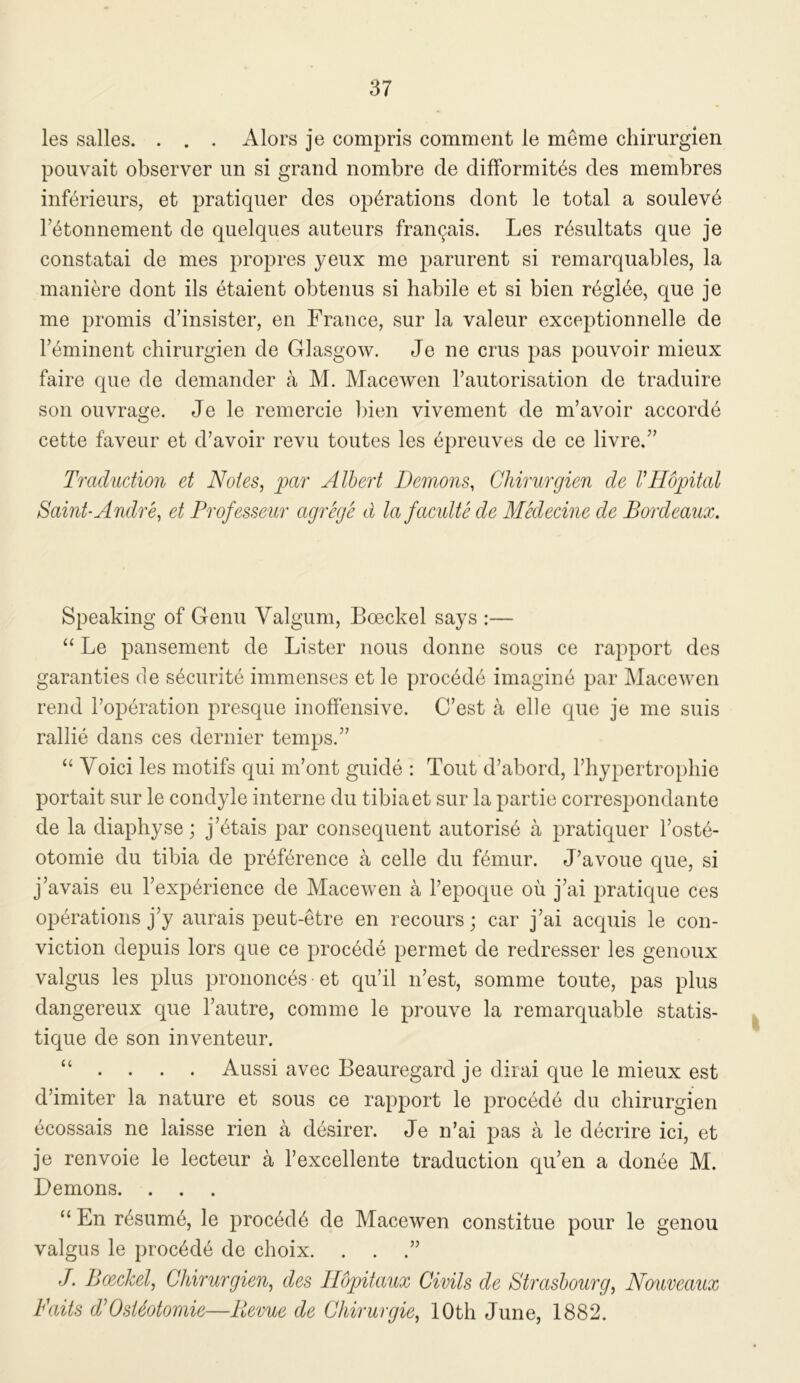 les salles. . . . Alors je compris comment le meme chirurgien pouvait observer un si grand nombre de difFormit^s des membres inferieurs, et pratiquer des operations dont le total a soulev6 retonnement de quelqiies auteurs fraiKjais. Les r^sultats que je constatai de mes propres yeux me parurent si remarquables, la maniere dont ils etaient obtenus si habile et si bien r^gl^e, que je me promis d’insister, en France, sur la valeur exceptionnelle de reminent chirurgien de Glasgow. Je ne crus pas pouvoir mieux faire que de demander a M. Macewen Tautorisation de traduire son ouvrage. Je le remercie bien vivement de m’avoir accorde cette faveur et d’avoir revu toutes les 6preuves de ce livre.” Traduction et Notes, par Albert Demons, Chirurgien de VHopital Saint-Andre, et Professeiir agrege d la facidte de Medecine de Bordeaux. Speaking of Genu Valgum, Boockel says :— “ Le pansement de Lister nous donne sous ce rapport des garanties de s6curit6 immenses et le proc6de imagine par Macewen rend I’operation presque inoffensive. C’est a elle que je me suis rallie dans ces dernier temps.” “ Voici les motifs qui m’ont guide : Tout d’abord, rhypertro})hie portait sur le condyle interne du tibia et sur la partie correspondaiite de la diaphyse; j’^tais par consequent autoris6 a pratiquer l’ost6- otomie du tibia de pr4f6rence a celle du f6mur. J’avoue que, si j’avais eu Texp^rience de Macewen a Tepoque ou j’ai pratique ces operations j’y aurais peut-etre en recours; car j’ai acquis le con- viction depuis lors que ce proc6de permet de redresser les genoux valgus les plus prononc^s et qu’il n’est, somme toute, pas plus dangereux que I’autre, comme le prouve la remarquable statis- tique de son inventeur. “ • . . . Aussi avec Beauregard je dirai que le mieux est d’imiter la nature et sous ce rapport le precede du chirurgien ecossais ne laisse rien a d6sirer. Je n’ai pas a le decrire ici, et je renvoie le lecteur a fexcellente traduction qu’en a donee M. Demons. . . “ En r6sum6, le precede de Macewen constitue pour le genou valgus le precede de choix. . . .” J. Boeckel, Chirurgien, des Ilopitaux Civils de Strasbourg, Nouveaux Fails TOstSotomie—llevue de Chirurgie, 10th June, 1882.