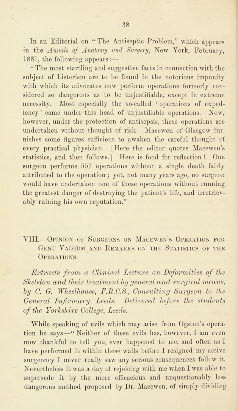 In an Editorial on “ The Antiseptic Problem,” which appears in the Annals of Anatomy and Surgery^ New York, February, 1881, the following apj)ears :— “ The most startling and suggestive facts in connection with the subject of Listerism are to be found in the notorious impunity with which its advocates now perform operations formerly con- sidered so dangerous as to be unjustifiable, except in extreme necessity. Most especially the so-called ‘ operations of exped- iency ’ came under this head of unjustifiable operations. Now, however, under the protection of antisepsis, these operations are undertaken without thought of risk Macewen of Glasgow fur- nishes some figures sufficient to awaken the careful thought of every practical physician. [Here the editor quotes Macewen’s statistics, and then follows.] Here is food for reflection! One surgeon performs 557 operations without a single death fairly attributed to the operation ; yet, not many years ago, no surgeon would have undertaken one of these operations without running the greatest danger of destroying the patient’s life, and irretriev- ably ruining his own reputation.” VHI.—Opinion of Surgeons on Macewen’s Operation for Genu Valgum and Remarks on the Statistics of the Operations. Extracts from a Clinical Lecture on Deformities of the Skeleton and their treatment by general and surgical means, by G. G. Wheelhouse, F.E.C.S., Considtimg Surgeon to the General Infirmary, Leeds. Delivered before the students of the Yorkshire College, Leeds. While speaking of evils which may arise from Ogston’s opera- tion he says—“ Neither of these evils has, however, I am even now thankful to tell you, ever happened to me, and often as I have performed it within these walls before I resigned my active surgeoncy I never really saw any serious consequences follow it. Nevertheless it was a day of rejoicing with me when 1 was able to supersede it by the more efficacious and unquestionably less dangerous method proposed by Dr. Macewen, of simpl}' dividing