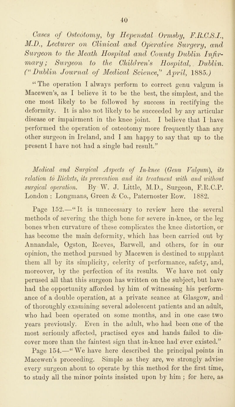 Cases of Osteotomy, by Heyienstal Ormshy, F.R.G.S.I., M.D., Lecturer on Clinical and Opercdive Surgery, and Surgeon to the Meath Hospital and County Dublin Infir- mary; Surgeon to the Childrens Hospitcd, Dublin. (''Dublin Journal of Medical Sciencef April, 1885.j “ The operation I always ])erform to correct genu valgum is Macewen’s, as I believe it to be the best, the simplest, and the one most likely to be followed by success in rectifying the deformity. It is also not likely to be succeeded by any articular disease or impairment in the knee joint. I believe that I have performed the operation of osteotomy more frequently than any other surgeon in Ireland, and I am happy to say that up to the present I have not had a single bad result.” Medical and Surgical Aspects of In-hnee {Genu Valgum), its relation td Rickets, its prevention and its treatment with and without surgical operation. By W. J. Little, M.D., Surgeon, F.R.C.P. London : Longmans, Green & Co., Paternoster Row. 1882. Page 152.—“It is unnecessary to review here the-several methods of severing the thigh bone for severe in-knee, or the leg- bones when curvature of these complicates the knee distortion, or has become the main deformity, which has been carried out by Annandale, Ogston, Reeves, Barwell, and others, for in our opinion, the method pursued by Macewen is destined to supplant them all by its simplicity, celerity of performance, safety, and, moreover, by the perfection of its results. We have not only perused all that this surgeon has written on the subject, but have had the opportunity afforded by him of witnessing his perform- ance of a double operation, at a private seance at Glasgow, and of thoroughly examining several adolescent patients and an adult, who had been operated on some months, and in one case two years previously. Even in the adult, who had been one of the most seriously affected, practised eyes and hands failed to dis- cover more than the faintest sign that in-knee had ever existed.” Page 154.—“We have here described the principal points in Macewen’s proceeding. Simple as they are, we strongly advise every surgeon about to operate by this method for the first time, to study all the minor points insisted upon by him; for here, as