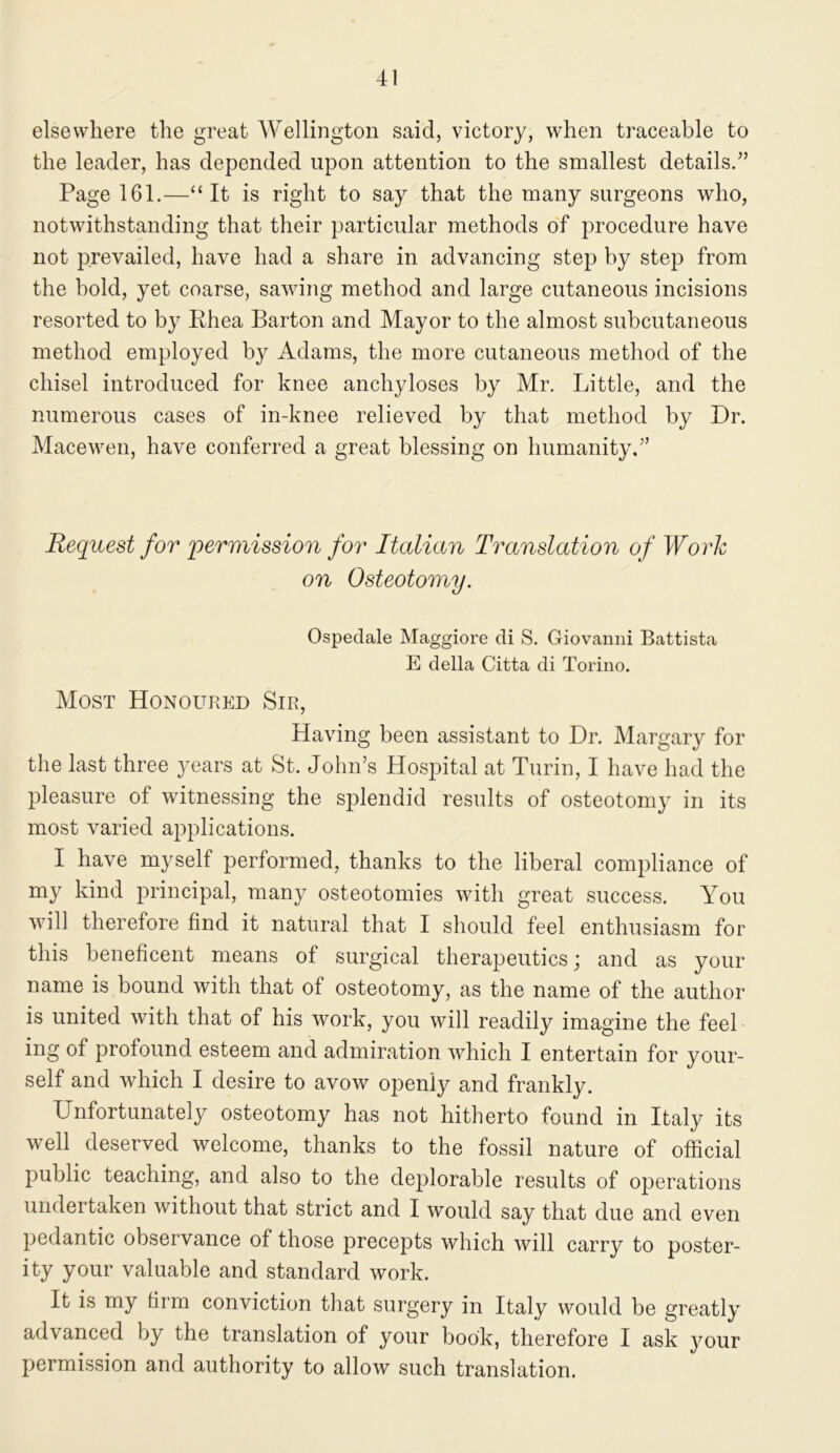 elsewhere the great Wellington said, victory, when traceable to the leader, has depended upon attention to the smallest details.” Page 161.—“It is right to say that the many surgeons who, notwithstanding that their particular methods of procedure have not prevailed, have had a share in advancing step by step from the bold, yet coarse, sawing method and large cutaneous incisions resorted to by Ehea Barton and Mayor to the almost subcutaneous method employed by Adams, the more cutaneous method of the chisel introduced for knee anchyloses by Mr. Little, and the numerous cases of in-knee relieved by that method by Dr. Mace wen, have conferred a great blessing on humanity,” Request for permission for Italian Translation of Work on Osteotomy. Ospedale Maggiore di S. Giovanni Battista E della Citta di Torino. Most Honoured Sir, Having been assistant to Dr. Margary for the last three years at St. John’s Hospital at Turin, I have had the pleasure of witnessing the splendid results of osteotomy in its most varied applications. I have myself performed, thanks to the liberal compliance of my kind principal, many osteotomies with great success. You will therefore find it natural that I should feel enthusiasm for this beneficent means of surgical therapeutics; and as your name is bound with that of osteotomy, as the name of the author is united with that of his work, you will readily imagine the feel ing of profound esteem and admiration which I entertain for your- self and which I desire to avow openly and frankly. Unfortunately osteotomy has not hitherto found in Italy its well deserved welcome, thanks to the fossil nature of official public teaching, and also to the deplorable results of operations undertaken without that strict and I would say that due and even pedantic observance of those precepts which will carry to poster- ity your valuable and standard work. It is my firm conviction that surgery in Italy would be greatly advanced by the translation of your book, therefore I ask your permission and authority to allow such translation.