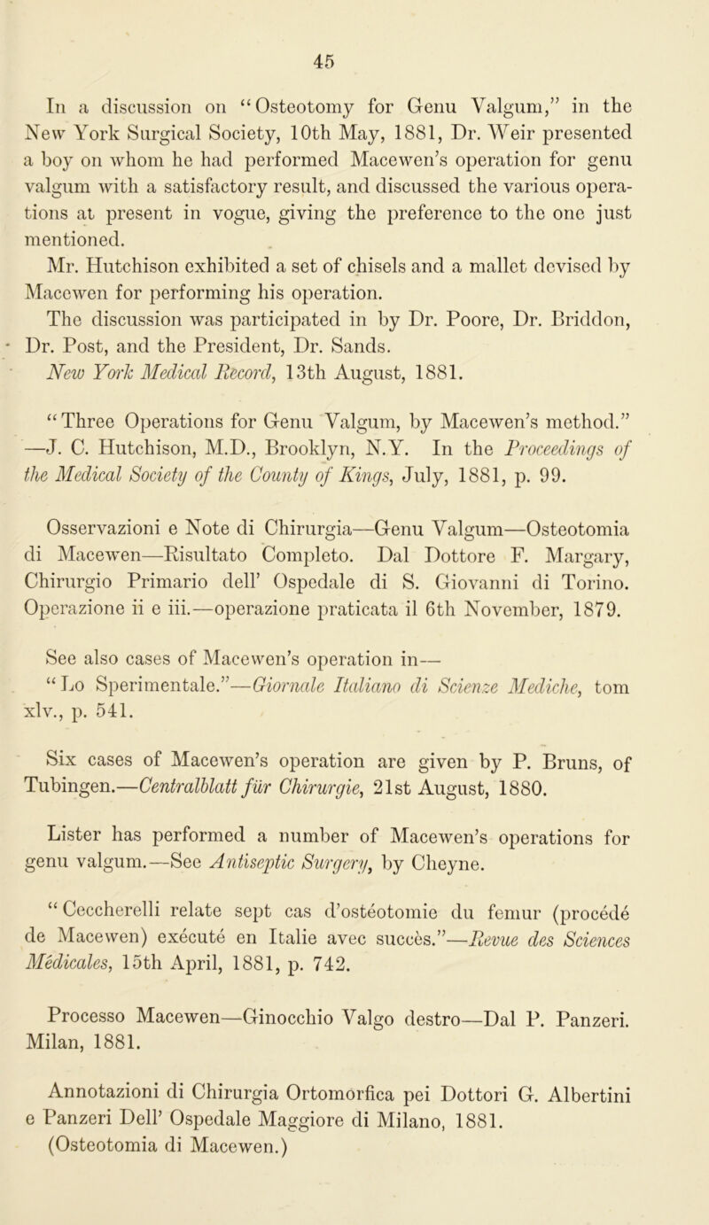 In a discussion on “Osteotomy for Genu Valgum,” in the New York Surgical Society, 10th May, 1881, Dr. Weir presented a boy on whom he had performed Macewen’s operation for genu valgum with a satisfactory result, and discussed the various opera- tions at present in vogue, giving the preference to the one just mentioned. Mr. Hutchison exhibited a set of chisels and a mallet devised by Macewen for performing his operation. The discussion was participated in by Dr. Poore, Dr. Briddon, * Dr. Post, and the President, Dr. Sands. New York Medical Record, 13 th August, 1881. “Three Operations for Genu Valgum, by Macewen’s method.” —J. C. Hutchison, M.D., Brooklyn, N.Y. In the Proceedings of the Medical Society of the County of Kings, July, 1881, p. 99. Osservazioni e Note di Chirurgia—Genu Valgum—Osteotomia di Macewen—Risultato Completo. Dal Dottore F. Margary, Chirurgio Primario dell’ Ospedale di S. Giovanni di Torino. Operazione ii e iii.—operazione praticata il 6th November, 1879. See also cases of Macewen’s operation in— “Lo Sperimentale.”—Giornale Raliano di Scienze Mediche, tom xlv., p. 541. Six cases of Macewen’s operation are given by P. Bruns, of Tubingen.—Centralhlatt fur Chirurgie, 21st August, 1880. Lister has performed a number of Macewen’s operations for genu valgum.—See Antiseptic Surgery, by Cheyne. “Ceccherelli relate sept cas d’osteotomie du femur (precede de Macewen) execute en Italic avec succes.”—Revue des Sciences Medicates, 15th April, 1881, p. 742. Processo Macewen—Ginocchio Valgo destro—Dal P. Panzeri. Milan, 1881. Annotazioni di Chirurgia Ortomorfica pei Dottori G. Albertini e Panzeri Dell’ Ospedale Maggiore di Milano, 1881. (Osteotomia di Macewen.)