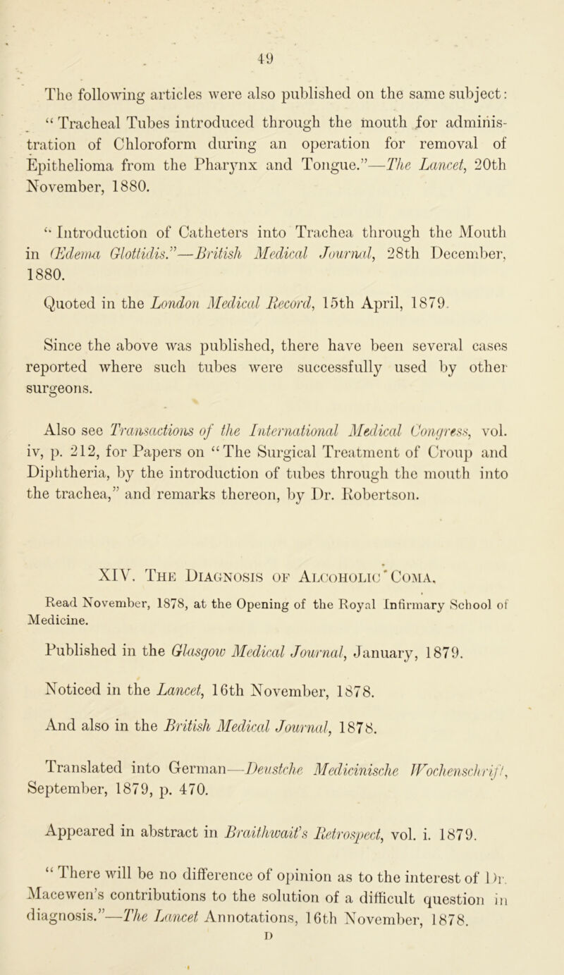 The following articles were also published on the same subject: “ Tracheal Tubes introduced through the mouth for adminis- tration of Chloroform during an operation for removal of Epithelioma from the Phaiynx and Tongue.”—The Lancet, 20th November, 1880. ‘‘ Introduction of Catheters into Trachea through the Mouth in (Edeimi GlotticlisT—British Medical Jourmd, 28th December, 1880. Quoted in the London Medical Record, 15th April, 1879, Since the above was published, there have been several cases reported where such tubes were successfully used by other surgeons. Also see 'Tramadions of the International Medical Congress, vol. iv, p. 212, for Papers on “The Surgical Treatment of Croup and Diphtheria, by the introduction of tubes through the mouth into the trachea,’’ and remarks thereon, by Dr. Pobertson. XIV. The Diagnosis of Alcoholic‘Coma, Read November, 1878, at the Opening of the Royal Infirmary School of Medicine. Published in the Glasgoiv Medical Journed, January, 1879. Noticed in the Lancet, 16th November, 1878. And also in the British Mediced Journal, 1878. Translated into German—iJeustche Medicinische JFochenschriff, September, 1879, p. 470. Appeared in abstract in Bretithwaifs Retrospect, vol. i. 1879. “ There will be no difference of opinion as to the interest of 1 )r. Macewen’s contributions to the solution of a difficult question in diagnosis.”—The Lancet Annotations, 16th November, 1878. I)