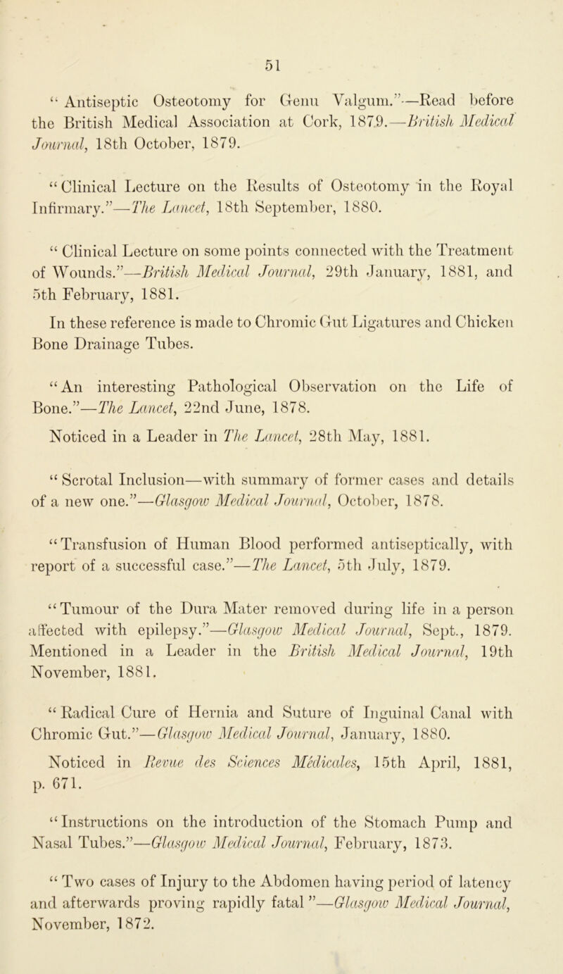 “ Antiseptic Osteotomy for Cfenu Valgum.”—Read l)efore the British Medical Association at Cork, 187.9.—Britisli Medical Jounial, 18th October, 1879. “ Clinical liccture on the Results of Osteotomy in the Royal Infirmary.”—The Lancet, 18th September, 1880. “ Clinical Lecture on some points connected with the Treatment of Wounds.”—British Medical Journcd, 29th January, 1881, and 5th February, 1881. In these reference is made to Chromic Out Ligatures and Chicken Bone Drainage Tubes. “An interesting Pathological Observation on the Life of Bone.”—The Lancet, 22nd June, 1878. Noticed in a Leader in The Lancet, 28th iVIay, 1881. “ Scrotal Inclusion—with summary of former cases and details of a new one.”—Glasgow Medical Journal, Octolier, 1878. “ Transfusion of Human Blood performed antiseptically, with report of a successful case.”—The Lancet, 5th July, 1879. “Tumour of the Dura Mater removed during life in a person affected with epilepsy.”—Glasgow Medical Journal, Sept., 1879. Mentioned in a Leader in the British Medical Journal, 19th November, 1881. “ Radical Cure of Hernia and Suture of Inguinal Canal with Chromic G-ut.”—Glasgow Medical Journal, January, 1880. Noticed in Jlevue des Sciences Mkliccdes, 15th April, 1881, p. 671. “Instructions on the introduction of the Stomach Pump and Nasal Tubes.”—Glasgow Medical Journal, February, 1873. “Two cases of Injury to the Abdomen having period of latency and afterwards proving rapidly fatal ”—Glasgow Medical Journal, November, 1872.