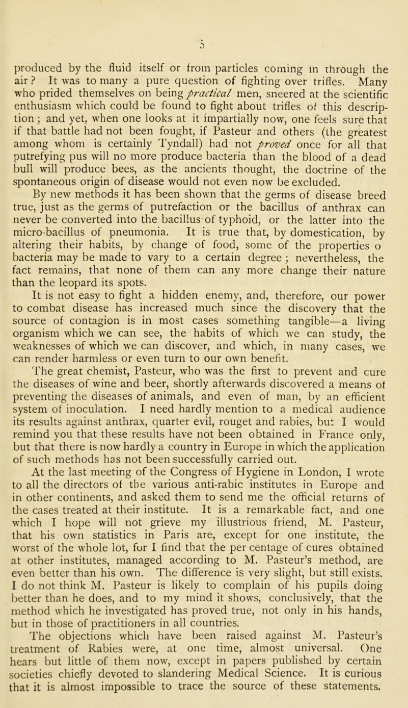 produced by the fluid itself or from particles coming in through the air? It was to many a pure question of fighting over trifles. Many who prided themselves on being practical men, sneered at the scientific enthusiasm which could be found to fight about trifles of this descrip- tion ; and yet, when one looks at it impartially now, one feels sure that if that battle had not been fought, if Pasteur and others (the greatest among whom is certainly Tyndall) had not proved once for all that putrefying pus will no more produce bacteria than the blood of a dead bull will produce bees, as the ancients thought, the doctrine of the spontaneous origin of disease would not even now be excluded. By new methods it has been shown that the germs of disease breed true, just as the germs of putrefaction or the bacillus of anthrax can never be converted into the bacillus of typhoid, or the latter into the micro-bacillus of pneumonia. It is true that, by domestication, by altering their habits, by change of food, some of the properties o bacteria may be made to vary to a certain degree \ nevertheless, the fact remains, that none of them can any more change their nature than the leopard its spots. It is not easy to fight a hidden enemy, and, therefore, our power to combat disease has increased much since the discovery that the source of contagion is in most cases something tangible—a living organism which we can see, the habits of which we can study, the weaknesses of which we can discover, and which, in many cases, we can render harmless or even turn to our own benefit. The great chemist, Pasteur, who was the first to prevent and cure the diseases of wine and beer, shortly afterwards discovered a means of preventing the diseases of animals, and even of man, by an efficient system of inoculation. I need hardly mention to a medical audience its results against anthrax, quarter evil, rouget and rabies, but I would remind you that these results have not been obtained in France only, but that there is now hardly a country in Europe in which the application of such methods has not been successfully carried out. At the last meeting of the Congress of Hygiene in London, I wrote to all the directors of the various anti-rabic institutes in Europe and in other continents, and asked them to send me the official returns of the cases treated at their institute. It is a remarkable fact, and one which I hope will not grieve my illustrious friend, M. Pasteur, that his own statistics in Paris are, except for one institute, the worst of the whole lot, for I find that the per centage of cures obtained at other institutes, managed according to M. Pasteur’s method, are even better than his own. The difference is very slight, but still exists. I do not think M. Pasteur is likely to complain of his pupils doing better than he does, and to my mind it shows, conclusively, that the method which he investigated has proved true, not only in his hands, but in those of practitioners in all countries. The objections which have been raised against M. Pasteur’s treatment of Rabies were, at one time, almost universal. One hears but little of them now, except in papers published by certain societies chiefly devoted to slandering Medical Science. It is curious that it is almost impossible to trace the source of these statements.