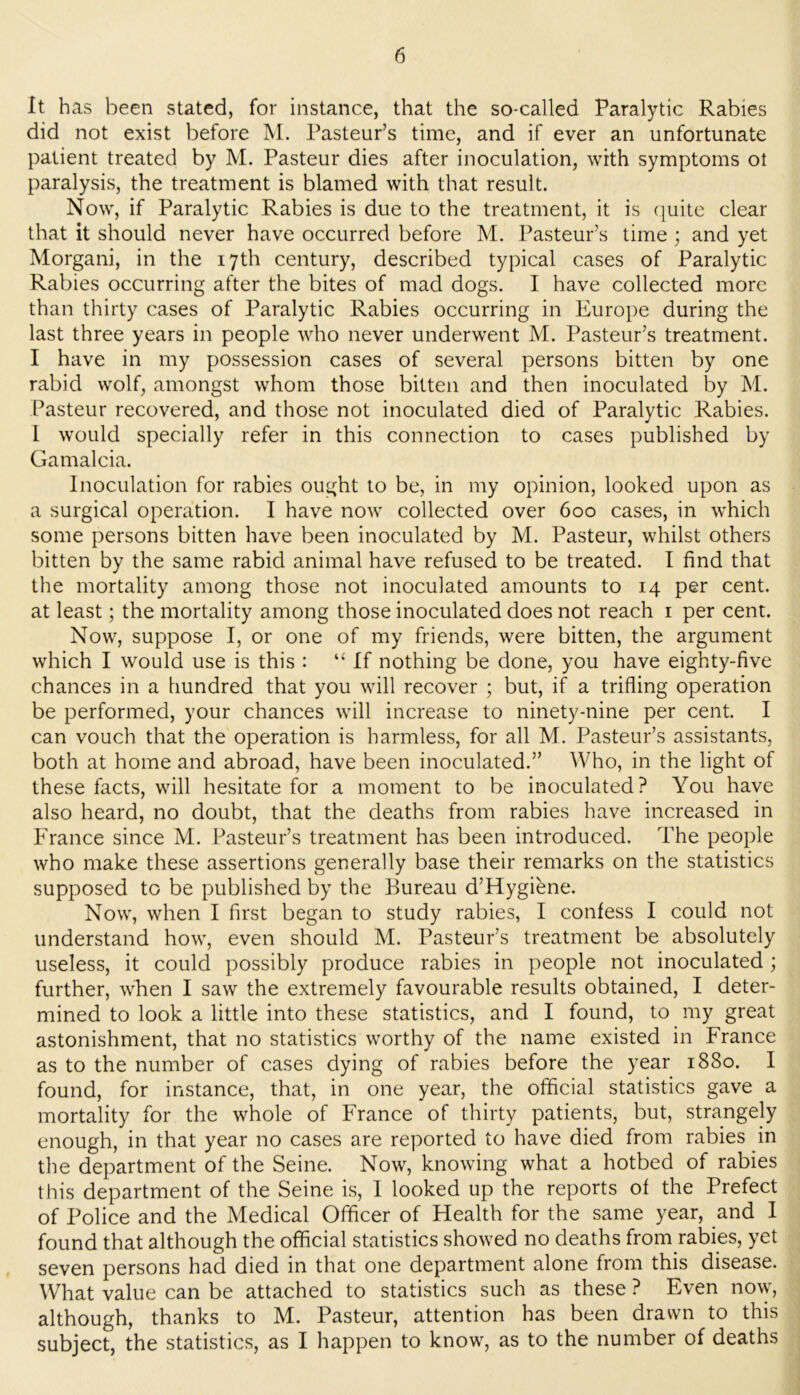 It has been stated, for instance, that the so-called Paralytic Rabies did not exist before M. Pasteur’s time, and if ever an unfortunate patient treated by M. Pasteur dies after inoculation, with symptoms ot paralysis, the treatment is blamed with that result. Now, if Paralytic Rabies is due to the treatment, it is ([uitc clear that it should never have occurred before M. Pasteur’s time ; and yet Morgani, in the 17th century, described typical cases of Paralytic Rabies occurring after the bites of mad dogs. I have collected more than thirty cases of Paralytic Rabies occurring in Europe during the last three years in people who never underwent M. Pasteur’s treatment. I have in my possession cases of several persons bitten by one rabid wolf, amongst whom those bitten and then inoculated by M. Pasteur recovered, and those not inoculated died of Paralytic Rabies. 1 would specially refer in this connection to cases published by Gamalcia. Inoculation for rabies ought to be, in my opinion, looked upon as a surgical operation. 1 have now collected over 600 cases, in which some persons bitten have been inoculated by M. Pasteur, whilst others bitten by the same rabid animal have refused to be treated. I find that the mortality among those not inoculated amounts to 14 per cent, at least; the mortality among those inoculated does not reach i per cent. Now, suppose I, or one of my friends, were bitten, the argument which I would use is this : “ If nothing be done, you have eighty-five chances in a hundred that you will recover ; but, if a trifling operation be performed, your chances will increase to ninety-nine per cent. I can vouch that the operation is harmless, for all M. Pasteur’s assistants, both at home and abroad, have been inoculated.” Who, in the light of these facts, will hesitate for a moment to be inoculated? You have also heard, no doubt, that the deaths from rabies have increased in France since M. Pasteur’s treatment has been introduced. The people who make these assertions generally base their remarks on the statistics supposed to be published by the Bureau d’Hygiene. Now, when I first began to study rabies, I confess I could not understand how, even should M. Pasteur’s treatment be absolutely useless, it could possibly produce rabies in people not inoculated; further, when I saw the extremely favourable results obtained, I deter- mined to look a little into these statistics, and I found, to my great astonishment, that no statistics worthy of the name existed in France as to the number of cases dying of rabies before the year 1880. I found, for instance, that, in one year, the official statistics gave a mortality for the whole of France of thirty patients, but, strangely enough, in that year no cases are reported to have died from rabies in the department of the Seine. Now, knowing what a hotbed of rabies this department of the Seine is, I looked up the reports of the Prefect of Police and the Medical Officer of Health for the same year, and I found that although the official statistics showed no deaths from rabies, yet seven persons had died in that one department alone from this disease. What value can be attached to statistics such as these ? Even now, although, thanks to M. Pasteur, attention has been drawn to this subject, the statistics, as I happen to know, as to the number of deaths