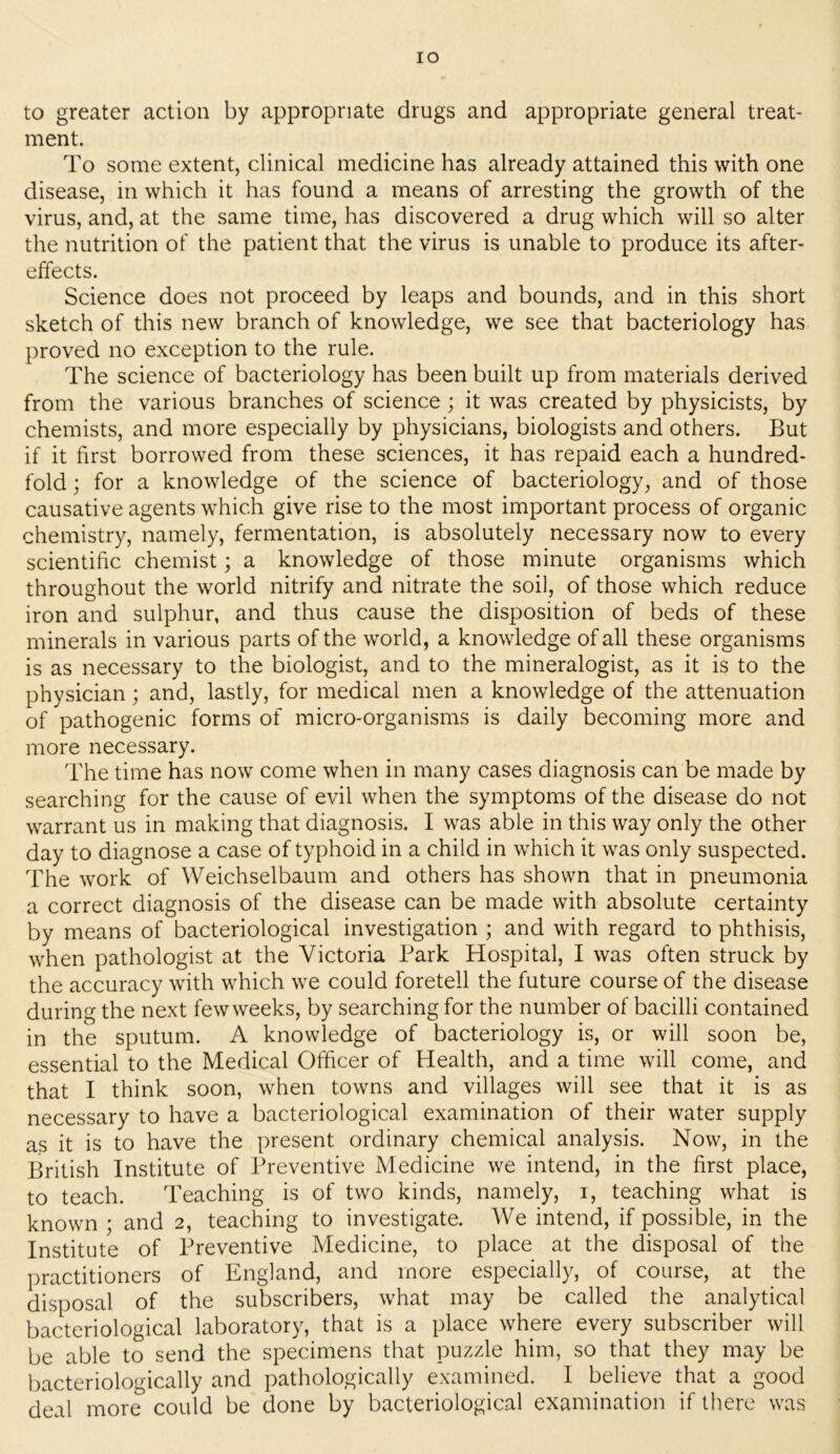 lO to greater action by appropriate drugs and appropriate general treat- ment. To some extent, clinical medicine has already attained this with one disease, in which it has found a means of arresting the growth of the virus, and, at the same time, has discovered a drug which will so alter the nutrition of the patient that the virus is unable to produce its after- effects. Science does not proceed by leaps and bounds, and in this short sketch of this new branch of knowledge, we see that bacteriology has proved no exception to the rule. The science of bacteriology has been built up from materials derived from the various branches of science; it was created by physicists, by chemists, and more especially by physicians, biologists and others. But if it first borrowed from these sciences, it has repaid each a hundred- fold ; for a knowledge of the science of bacteriology, and of those causative agents which give rise to the most important process of organic chemistry, namely, fermentation, is absolutely necessary now to every scientific chemist; a knowledge of those minute organisms which throughout the world nitrify and nitrate the soil, of those which reduce iron and sulphur, and thus cause the disposition of beds of these minerals in various parts of the world, a knowledge of all these organisms is as necessary to the biologist, and to the mineralogist, as it is to the physician; and, lastly, for medical men a knowledge of the attenuation of pathogenic forms of micro-organisms is daily becoming more and more necessary. The time has now come when in many cases diagnosis can be made by searching for the cause of evil when the symptoms of the disease do not warrant us in making that diagnosis. I was able in this way only the other day to diagnose a case of typhoid in a child in which it was only suspected. The work of Weichselbaum and others has shown that in pneumonia a correct diagnosis of the disease can be made with absolute certainty by means of bacteriological investigation ; and with regard to phthisis, when pathologist at the Victoria Park Hospital, I was often struck by the accuracy with which we could foretell the future course of the disease during the next few weeks, by searching for the number of bacilli contained in the sputum. A knowledge of bacteriology is, or will soon be, essential to the Medical Officer of Health, and a time will come, and that I think soon, when towns and villages will see that it is as necessary to have a bacteriological examination of their water supply as it is to have the present ordinary chemical analysis. Now, in the British Institute of Preventive Medicine we intend, in the first place, to teach. Teaching is of two kinds, namely, i, teaching what is known ; and 2, teaching to investigate. We intend, if possible, in the Institute of Preventive Medicine, to place at the disposal of the practitioners of England, and more especially, of course, at the disposal of the subscribers, what may be called the analytical bacteriological laboratory, that is a place where every subscriber will be able to send the specimens that puzzle him, so that they may be bacteriologically and pathologically examined. I believe that a good deal more could be done by bacteriological examination if there was