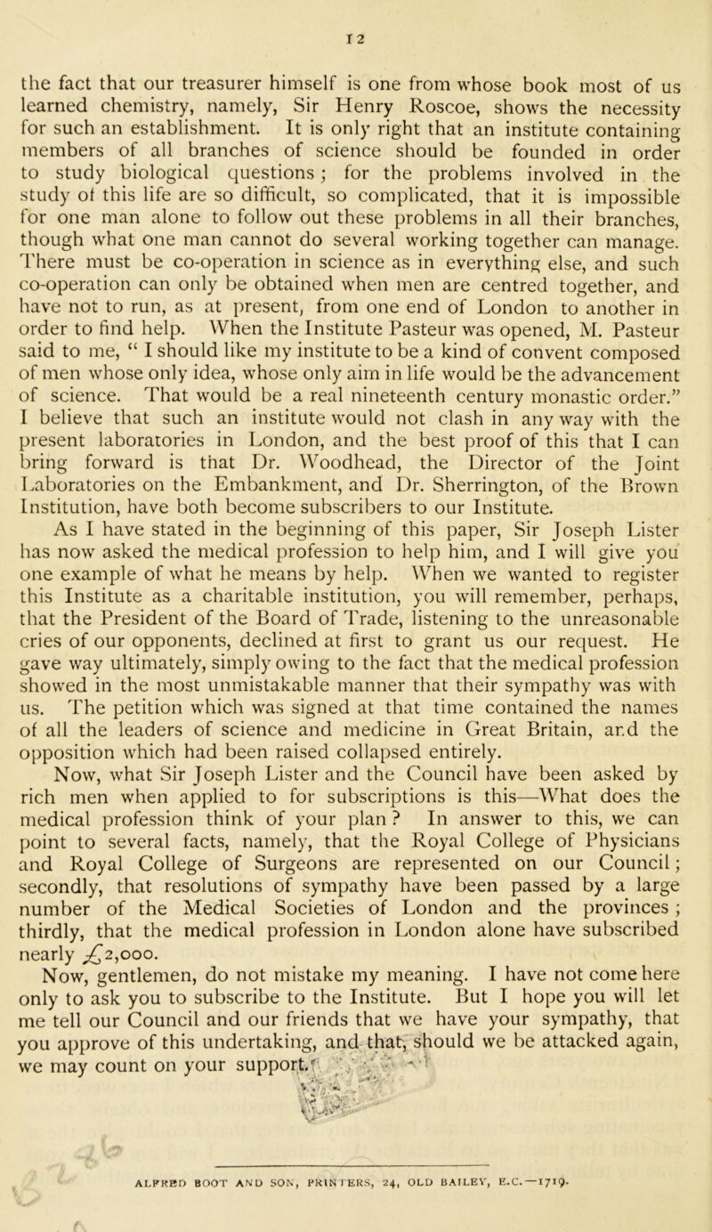 the fact that our treasurer himself is one from whose book most of us learned chemistry, namely, Sir Henry Roscoe, shows the necessity for such an establishment. It is only right that an institute containing members of all branches of science should be founded in order to study biological questions; for the problems involved in the study ot this life are so difficult, so complicated, that it is impossible for one man alone to follow out these problems in all their branches, though what one man cannot do several working together can manage, d'here must be co-operation in science as in everything else, and such co-operation can only be obtained when men are centred together, and have not to run, as at present, from one end of London to another in order to find help. When the Institute Pasteur was opened, M. Pasteur said to me, “ I should like my institute to be a kind of convent composed of men whose only idea, whose only aim in life would be the advancement of science. That would be a real nineteenth century monastic order.’' I believe that such an institute would not clash in any way with the present laboratories in London, and the best proof of this that I can bring forward is that Dr. Woodhead, the Director of the Joint Laboratories on the Embankment, and Dr. Sherrington, of the Brown Institution, have both become subscribers to our Institute. As I have stated in the beginning of this paper. Sir Joseph Lister has now asked the medical profession to help him, and I will give you one example of what he means by help. When we wanted to register this Institute as a charitable institution, you will remember, perhaps, that the President of the Board of Trade, listening to the unreasonable cries of our opponents, declined at first to grant us our request. He gave way ultimately, simply owing to the fact that the medical profession showed in the most unmistakable manner that their sympathy was with us. The petition which was signed at that time contained the names of all the leaders of science and medicine in Great Britain, and the opposition which had been raised collapsed entirely. Now, what Sir Joseph Lister and the Council have been asked by rich men when applied to for subscriptions is this—What does the medical profession think of your plan ? In answer to this, we can point to several facts, namely, that the Royal College of Physicians and Royal College of Surgeons are represented on our Council; secondly, that resolutions of sympathy have been passed by a large number of the Medical Societies of London and the provinces ; thirdly, that the medical profession in London alone have subscribed nearly ;^2,ooo. Now, gentlemen, do not mistake my meaning. I have not come here only to ask you to subscribe to the Institute. But I hope you will let me tell our Council and our friends that we have your sympathy, that you approve of this undertaking, and that,' should we be attacked again, we may count on your support.f -q, v ALFRED BOOT AND SON, PRIN l ERS, 24, OLD BAILEY, E.C. —1719.