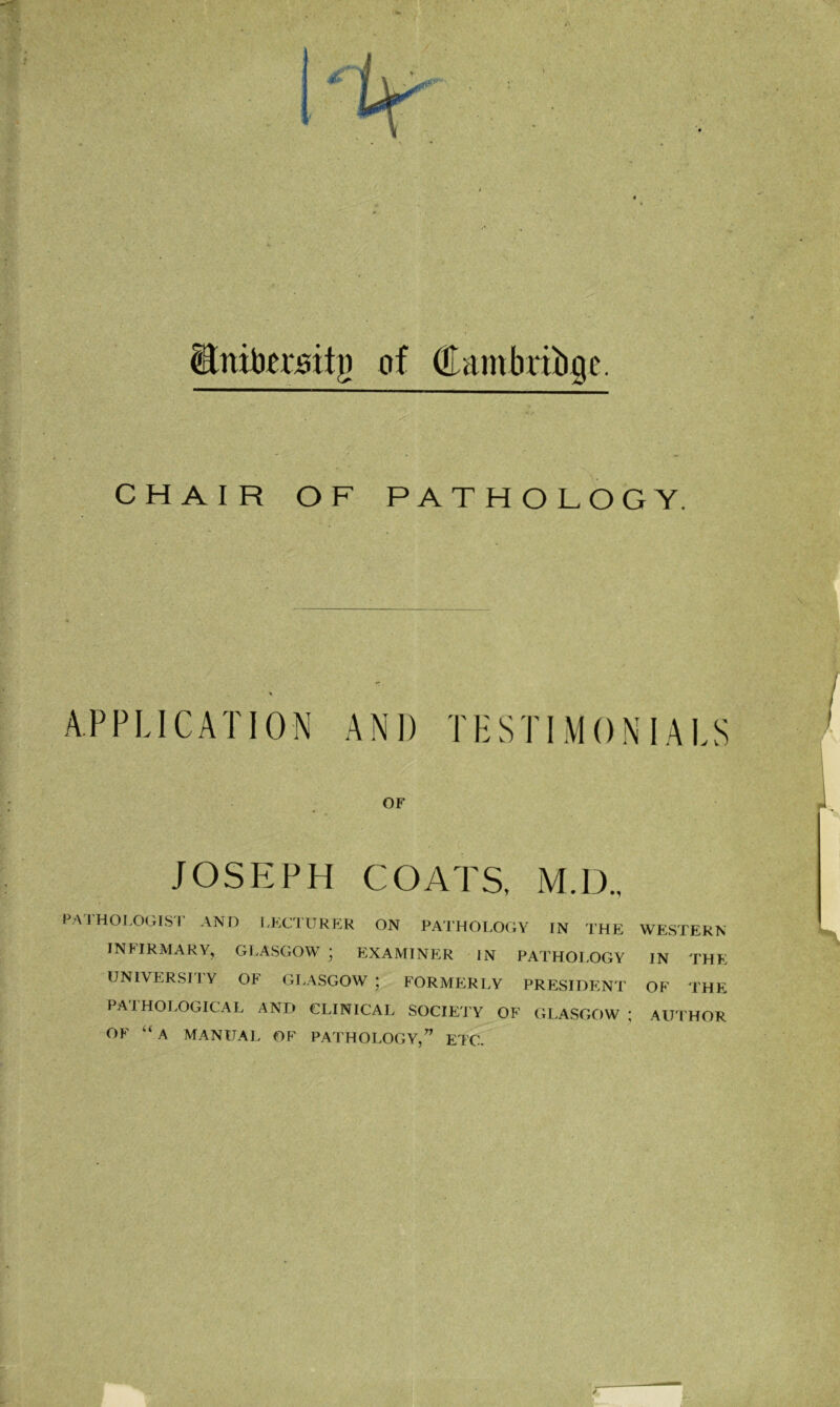 ■ Stnitomitj) of (TambriLigc. CHAIR OF PATHOLOGY. APPLICATION AND TESTIMONIALS OF JOSEPH COATS, M.D., PATHOLOGIST AND LECTURER ON PATHOLOGY IN THE WESTERN INFIRMARY, GLASGOW ' EXAMINER IN PATHOLOGY IN THE UNIVERSI1Y OF GLASGOW; FORMERLY PRESIDENT OF THE PATHOLOGICAL AND CLINICAL SOCIETY OF GLASGOW ; AUTHOR OF “A MANUAL OF PATHOLOGY,” ETC. r I