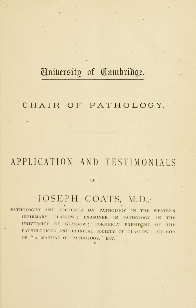 Stnibersitg of (Cambridge. CHAIR OF PATHOLOGY. APPLICATION AND TESTIMONIALS OF JOSEPH COATS, M.I)., • • PATHOLOGIST AND LECTURER ON PATHOLOGY IN THE WESTERN INFIRMARY, GLASGOW • EXAMINER IN PATHOLOGY IN THE UNIVERSITY OF GLASGOW * FORMERLY PRESIDENT OF THE PATHOLOGICAL AND CLINICAL SOCIETY OF GLASGOW AUTHOR OF “ A MANUAL OF PATHOLOGY,” ETC. c