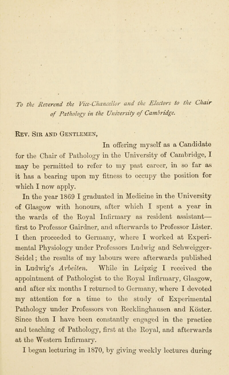 To the Reverend the Vice-Chancellor and the Electors to the Chair of Pathology in the University of Cambridge. Rev. Sir and Gentlemen, In offering myself as a Candidate for the Chair of Pathology in the University of Cambridge, I may be permitted to refer to my past career, in so far as it has a bearing upon my fitness to occupy the position for which I now apply. In the year 1869 I graduated in Medicine in the University of Glasgow with honours, after which I spent a year in the wards of the Royal Infirmary as resident assistant— first to Professor Gairdner, and afterwards to Professor Lister. I then proceeded to Germany, where I worked at Experi- mental Physiology under Professors Ludwig and Schweigger- Seidel; the results of my labours were afterwards published in Ludwig’s Arbeiten. While in Leipzig I received the appointment of Pathologist to the Royal Infirmary, Glasgow, and after six months I returned to Germany, wrhere I devoted my attention for a time to the study of Experimental Pathology under Professors von Recklinghausen and Koster. Since then I have been constantly engaged in the practice and teaching of Pathology, first at the Royal, and afterwards at the Western Infirmary. I began lecturing in 1870, by giving weekly lectures during