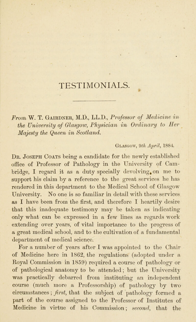 TESTIMONIALS. From W. T. Gairdner, M.D., LL.D., Professor of Medicine in the University of Glasgow, Physician in Ordinary to Her Majesty the Queen in Scotland. Glasgow, 9th April, 1884. Dr. Joseph Coats being a candidate for the newly established office of Professor of Pathology in the University of Cam- bridge, I regard it as a duty specially devolving, on me to support his claim by a reference to the great services he has rendered in this department to the Medical School of Glasgow University. No one is so familiar in detail with these services as I have been from the first, and therefore I heartilv desire that this inadequate testimony may be taken as indicating- only what can be expressed in a few lines as regards work extending over years, of vital importance to the progress of a great medical school, and to the cultivation of a fundamental department of medical science. For a number of years after I was appointed to the Chair of Medicine here in 1862, the regulations (adopted under a Royal Commission in 1859) required a course of pathology or of pathological anatomy to be attended; but the University was practically debarred from instituting an independent course (much more a Professorship) of pathology by two circumstances ; first, that the subject of pathology formed a part of the course assigned to the Professor of Institutes of Medicine in virtue of his Commission; second, that the