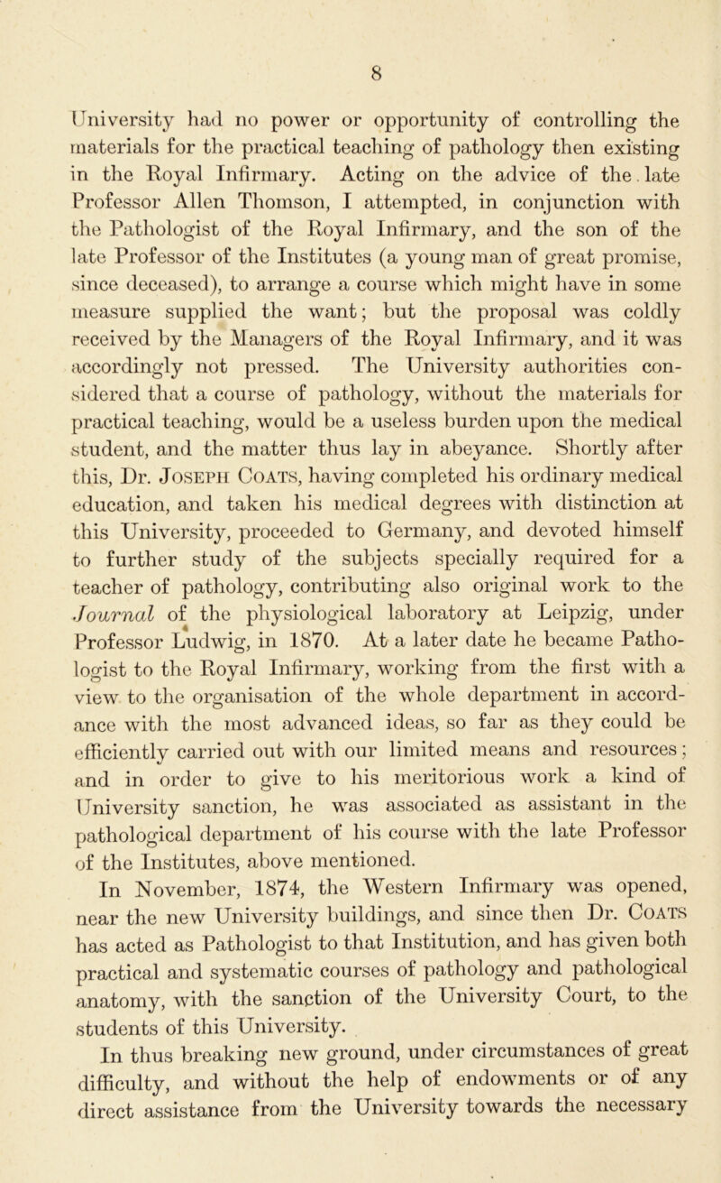 University had no power or opportunity of controlling the materials for the practical teaching of pathology then existing in the Royal Infirmary. Acting on the advice of the. late Professor Allen Thomson, I attempted, in conjunction with the Pathologist of the Royal Infirmary, and the son of the late Professor of the Institutes (a young man of great promise, since deceased), to arrange a course which might have in some measure supplied the want; but the proposal was coldly received by the Managers of the Royal Infirmary, and it was accordingly not pressed. The University authorities con- sidered that a course of pathology, without the materials for practical teaching, would be a useless burden upon the medical student, and the matter thus lay in abeyance. Shortly after this, Dr. Joseph Coats, having completed his ordinary medical education, and taken his medical degrees with distinction at this University, proceeded to Germany, and devoted himself to further study of the subjects specially required for a teacher of pathology, contributing also original work to the Journal of the physiological laboratory at Leipzig, under Professor Ludwig, in 1870. At a later date he became Patho- logist to the Royal Infirmary, working from the first with a view to the organisation of the whole department in accord- ance with the most advanced ideas, so far as they could be efficiently carried out with our limited means and resources; and in order to give to his meritorious work a kind of University sanction, he was associated as assistant in the pathological department of his course with the late Professor of the Institutes, above mentioned. In November, 1874, the Western Infirmary was opened, near the new University buildings, and since then Dr. Coats has acted as Pathologist to that Institution, and has given both practical and systematic courses of pathology and pathological anatomy, with the sanction of the University Court, to the students of this University. In thus breaking new ground, under circumstances of great difficulty, and without the help of endowments or of any direct assistance from the University towards the necessary