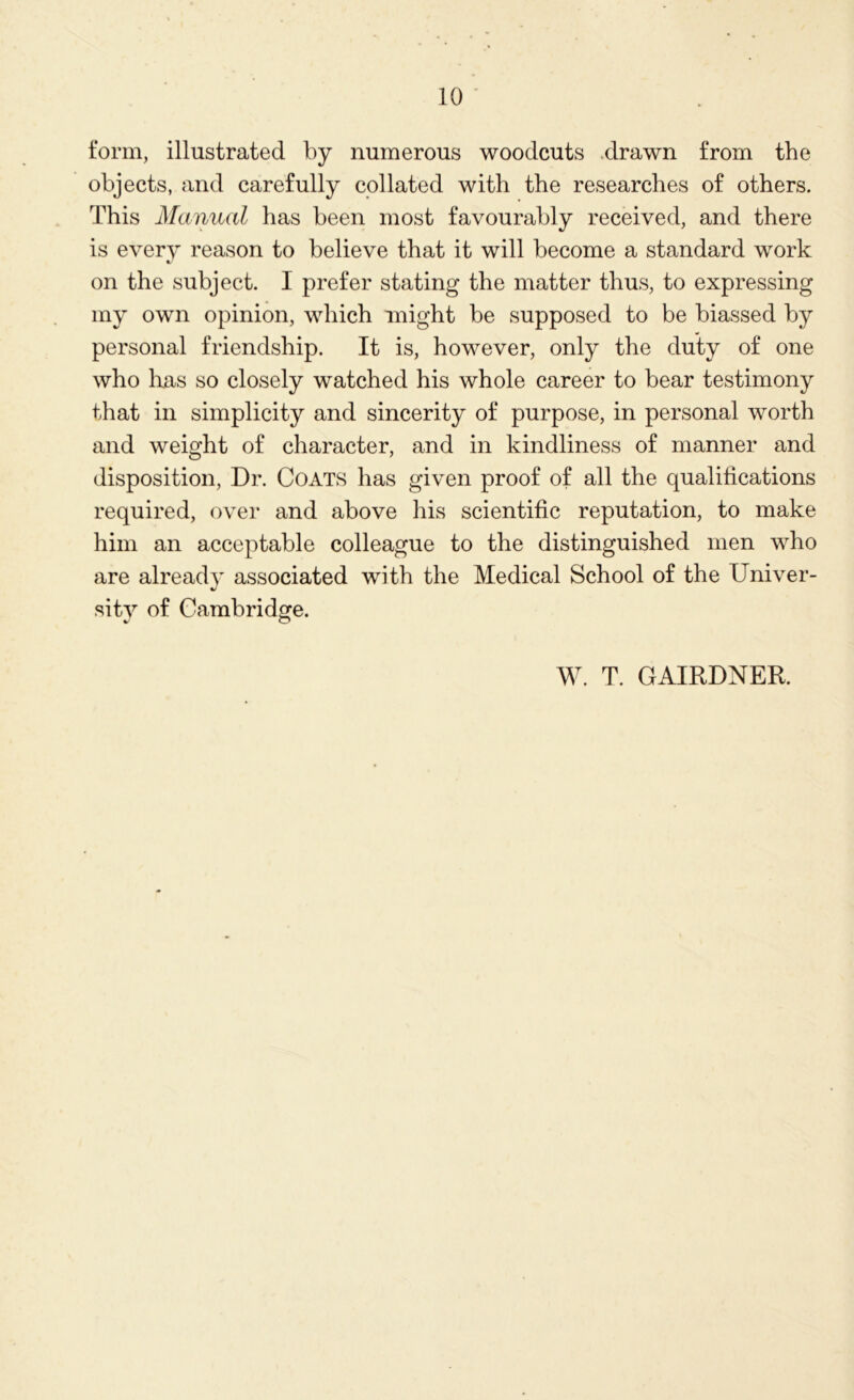 form, illustrated by numerous woodcuts -drawn from the objects, and carefully collated with the researches of others. This Manual has been most favourably received, and there is every reason to believe that it will become a standard work on the subject. I prefer stating the matter thus, to expressing my own opinion, which might be supposed to be biassed by personal friendship. It is, however, only the duty of one who lias so closely watched his whole career to bear testimony that in simplicity and sincerity of purpose, in personal worth and weight of character, and in kindliness of manner and disposition, Dr. Coats has given proof of all the qualifications required, over and above his scientific reputation, to make him an acceptable colleague to the distinguished men who are already associated with the Medical School of the Univer- sity of Cambridge. W. T. GAIRDNER.