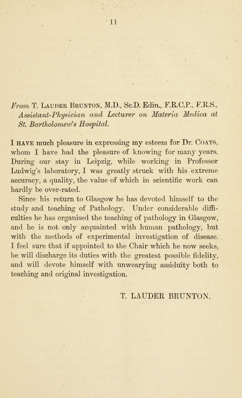 From T. Lauder Brunton, M.D., Sc.D. Edin., F.R.C.P., F.R.S., Assistant-Physician and Lecturer on Materia Medica at St. Bartholomew's Hospital. I have much pleasure in expressing my esteem for Dr. Coats, whom I have had the pleasure of knowing for many years. During our stay in Leipzig, while working in Professor Ludwig’s laboratory, I was greatly struck with his extreme accuracy, a quality, the value of which in scientific work can hardly be over-rated. Since his return to Glasgow he has devoted himself to the study and teaching of Pathology. Under considerable diffi- culties he has organised the teaching of pathology in Glasgow, and he is not only acquainted with human pathology, but with the methods of experimental investigation of disease. I feel sure that if appointed to the Chair which he now seeks, he will discharge its duties with the greatest possible fidelity, and will devote himself with unwearying assiduity both to teaching and original investigation. T. LAUDER BRUNTON.