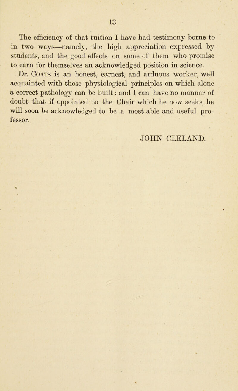in two ways—namely, the high appreciation expressed by students, and the good effects on some of them who promise to earn for themselves an acknowledged position in science. Dr. Coats is an honest, earnest, and arduous worker, well acquainted with those physiological principles on which alone a correct pathology can be built; and I can have no manner of doubt that if appointed to the Chair which he now seeks, he will soon be acknowledged to be a most able and useful pro- fessor. JOHN CLELAND.