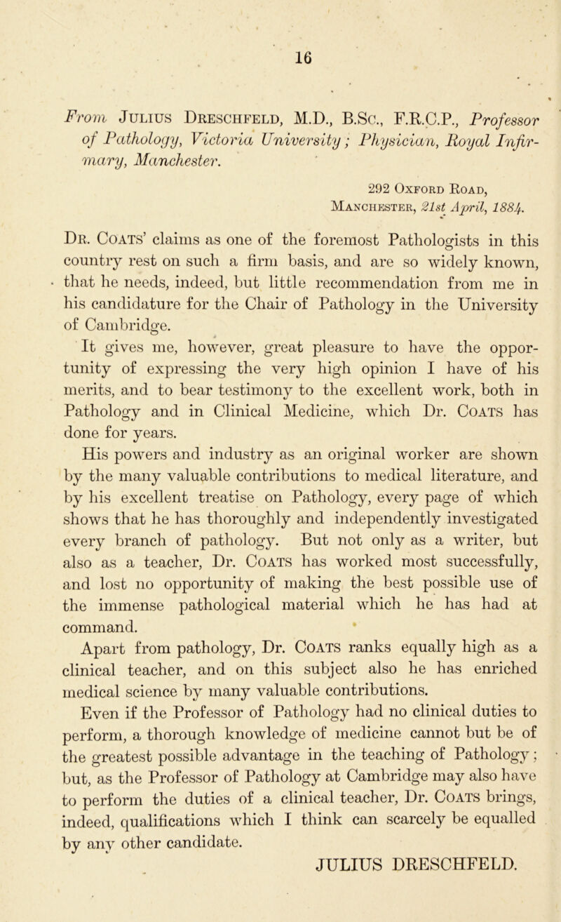 From Julius Dreschfeld, M.D., B.Sc., F.R.C.P., Professor of Pathology, Victoria University; Physician, Royal Infir- mary, Manchester. 292 Oxford Road, Manchester, 21st April, 1884. Dr, Coats’ claims as one of the foremost Pathologists in this country rest on such a firm basis, and are so widely known, • that he needs, indeed, but little recommendation from me in his candidature for the Chair of Pathology in the University of Cambridge. s It gives me, however, great pleasure to have the oppor- tunity of expressing the very high opinion I have of his merits, and to bear testimony to the excellent work, both in Pathology and in Clinical Medicine, which Dr. Coats has done for years. His powers and industry as an original worker are shown by the many valuable contributions to medical literature, and by his excellent treatise on Pathology, every page of which shows that he has thoroughly and independently investigated every branch of pathology. But not only as a writer, but also as a teacher, Dr. Coats has worked most successfully, and lost no opportunity of making the best possible use of the immense pathological material which he has had at command. Apart from pathology, Dr. Coats ranks equally high as a clinical teacher, and on this subject also he has enriched medical science by many valuable contributions. Even if the Professor of Pathology had no clinical duties to perform, a thorough knowledge of medicine cannot but be of the greatest possible advantage in the teaching of Pathology; but, as the Professor of Pathology at Cambridge may also have to perform the duties of a clinical teacher, Dr. Coats brings, indeed, qualifications which I think can scarcely be equalled by any other candidate. JULIUS DRESCHFELD.