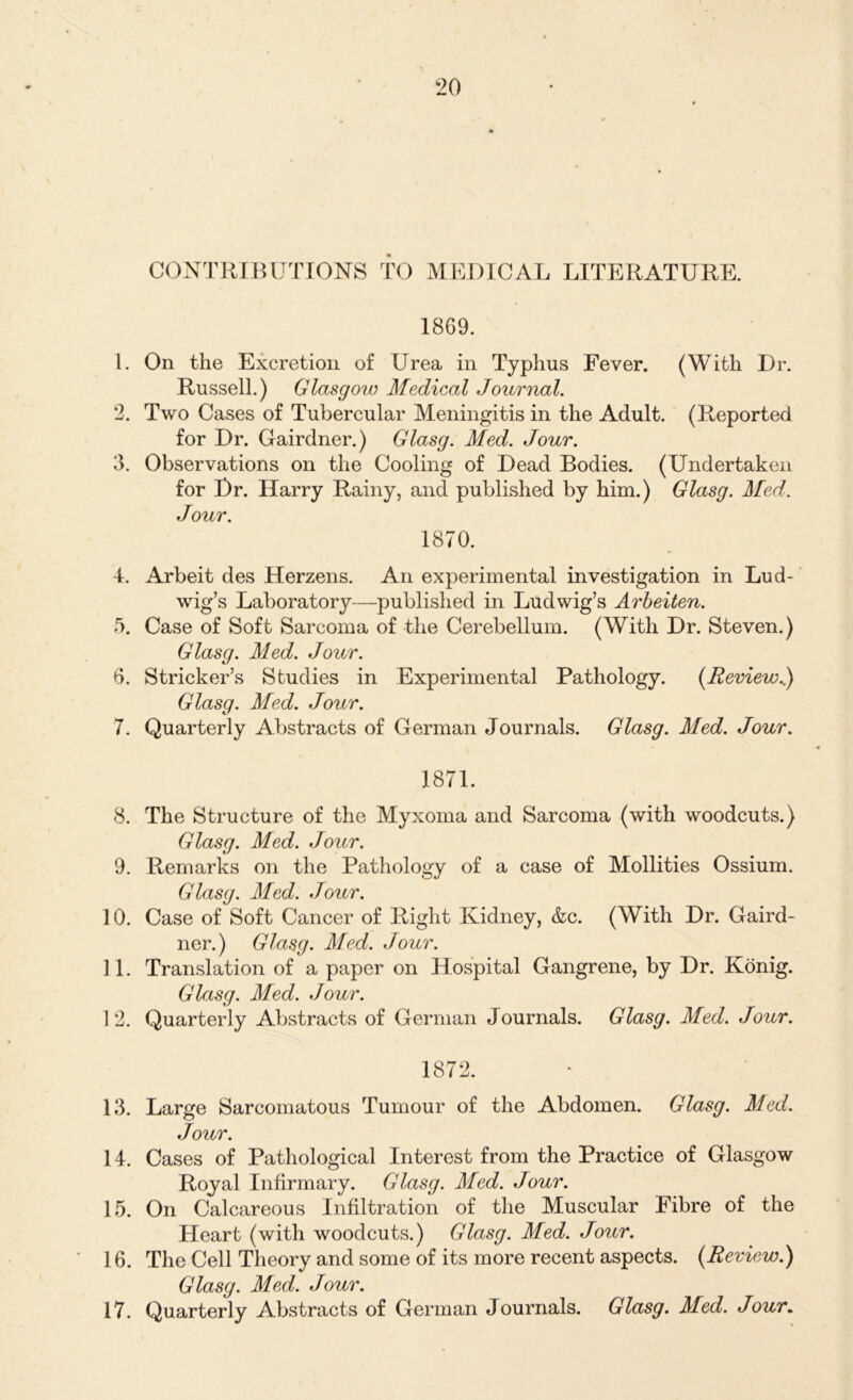 CONTRIBUTIONS TO MEDICAL LITERATURE. 1869. 1. On the Excretion of Urea in Typhus Fever. (With Dr. Russell.) Glasgow Medical Journal. 2. Two Cases of Tubercular Meningitis in the Adult. (Reported for Dr. Gairdner.) Glasg. Med. Jour. 3. Observations on the Cooling of Dead Bodies. (Undertaken for Dr. Harry Rainy, and published by him.) Glasg. Med. Jour. 1870. 4. Arbeit des Herzens. An experimental investigation in Lud- wig’s Laboratory—published in Ludwig’s Arbeiten. 5. Case of Soft Sarcoma of the Cerebellum. (With Dr. Steven.) Glasg. Med. Jour. 6. Strieker’s Studies in Experimental Pathology. [Review.) Glasg. Med. Jour. 7. Quarterly Abstracts of German Journals. Glasg. Med. Jour. 1871. 8. The Structure of the Myxoma and Sarcoma (with woodcuts.) Glasg. Med. Jour. 9. Remarks on the Pathology of a case of Mollities Ossium. Glasg. Med. Jour. 10. Case of Soft Cancer of Right Kidney, &c. (With Dr. Gaird- ner.) Glasg. Med. Jour. 11. Translation of a paper on Hospital Gangrene, by Dr. Konig. Glasg. Med. Jour. 12. Quarterly Abstracts of German Journals. Glasg. Med. Jour. 1872. 13. Large Sarcomatous Tumour of the Abdomen. Glasg. Med. Jour. 14. Cases of Pathological Interest from the Practice of Glasgow Royal Infirmary. Glasg. Med. Jour. 15. On Calcareous Infiltration of the Muscular Fibre of the Heart (with woodcuts.) Glasg. Med. Jour. 16. The Cell Theory and some of its more recent aspects. (Review.) Glasg. Med. Jour. 17. Quarterly Abstracts of German Journals. Glasg. Med. Jour.