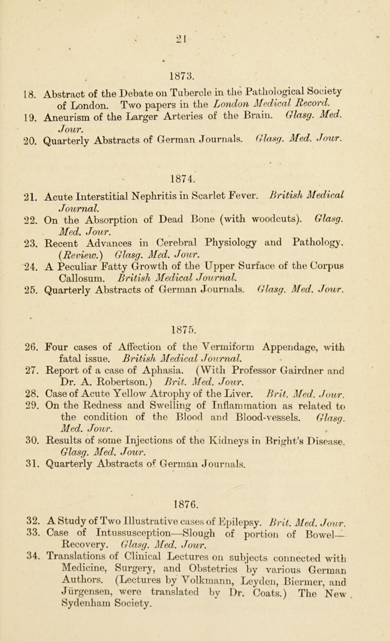 *21 1873. 18. Abstract of the Debate on Tubercle in the Pathological Society of London. Two papers in the London Medical Record. 19. Aneurism of the Larger Arteries of the Brain. Glasg. Med. Jour. 20. Quarterly Abstracts of German Journals. Glasg. Med. Jour. 1874. ' 21. Acute Interstitial Nephritis in Scarlet Fever. British Medical Journal. 22. On the Absorption of Dead Bone (with woodcuts). Glasg. Med. Jour. 23. Recent Advances in Cerebral Physiology and Pathology. (Review.) Glasg. Med. Jour. 24. A Peculiar Fatty Growth of the Upper Surface of the Corpus Callosum. British Medical Journal. 25. Quarterly Abstracts of German Journals. Glasg. Med. Jour. 1875. 26. Four cases of Affection of the Vermiform Appendage, with fatal issue. British Medical Journal. 27. Report of a case of Aphasia. (With Professor Gairdner and Dr. A. Robertson.) Brit. Med. Jour. 28. Case of Acute Yellow Atrophy of the Liver. Brit. Med. Jour. 29. On the Redness and Swelling of Inflammation as related to the condition of the Blood and Blood-vessels. Glasg. Med. Jour. 30. Results of some Injections of the Kidneys in Bright's Disease. Glasg. Med. Jour. 31. Quarterly Abstracts of German Journals. 1876. 32. A Study of Two Illustrative cases of Epilepsy. Brit. Med. Jour. 33. Case of Intussusception—Slough of portion of Bowel- Recovery. Glasg. Med. Jour. 34. Translations of Clinical Lectures on subjects connected with Medicine, Surgery, and Obstetrics by various German Authors. (Lectures by Volkmann, Leyden, Biermer, and Jiirgensen, were translated by Dr. Coats.) The New Sydenham Society.