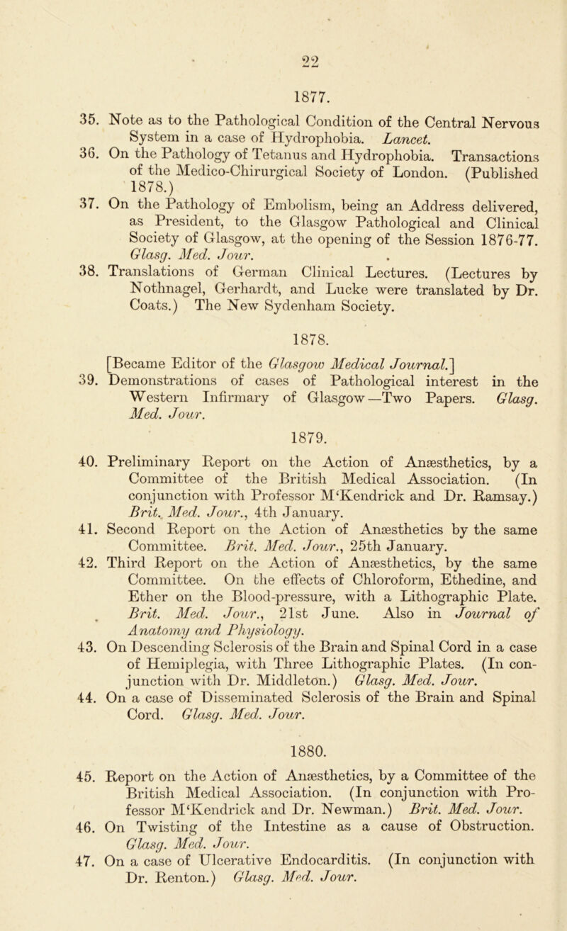 1877. 35. Note as to the Pathological Condition of the Central Nervous System in a case of Hydrophobia. Lancet. 36. On the Pathology of Tetanus and Hydrophobia. Transactions of the Medico-Chirurgical Society of London. (Published 1878.) 37. On the Pathology of Embolism, being an Address delivered, as President, to the Glasgow Pathological and Clinical Society of Glasgow, at the opening of the Session 1876-77. Glasg. Med. Jour. 38. Translations of German Clinical Lectures. (Lectures by Nothnagel, Gerhardt, and Lucke were translated by Dr. Coats.) The New Sydenham Society. 1878. [Became Editor of the Glasgow Medical Journal.] 39. Demonstrations of cases of Pathological interest in the Western Infirmary of Glasgow—Two Papers. Glasg. Med. Jour. 1879. 40. Preliminary Report on the Action of Anaesthetics, by a Committee of the British Medical Association. (In conjunction with Professor M‘Kendrick and Dr. Ramsay.) Brit. Med. Jour., 4th January. 41. Second Report on the Action of Anaesthetics by the same Committee. Brit. Med. Jour., 25th January. 42. Third Report on the Action of Anaesthetics, by the same Committee. On the effects of Chloroform, Ethedine, and Ether on the Blood-pressure, with a Lithographic Plate. Brit. Med. Jour., 21st June. Also in Journal of Anatomy and Physiology. 43. On Descending Sclerosis of the Brain and Spinal Cord in a case of Hemiplegia, with Three Lithographic Plates. (In con- junction with Dr. Middleton.) Glasg. Med. Jour. 44. On a case of Disseminated Sclerosis of the Brain and Spinal Cord. Glasg. Med. Jour. 1880. 45. Report on the Action of Anaesthetics, by a Committee of the British Medical Association. (In conjunction with Pro- fessor M‘Kendrick and Dr. Newman.) Brit. Med. Jour. 46. On Twisting of the Intestine as a cause of Obstruction. Glasg. Med. Jour. 47. On a case of Ulcerative Endocarditis. (In conjunction with Dr. Renton.) Glasg. Mod. Jour.