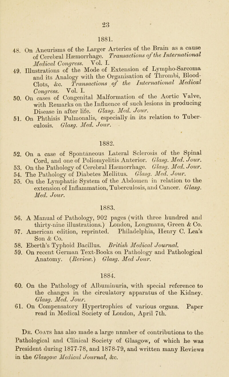 1881. 48. On Aneurisms of the Larger Arteries of the Brain as a cause of Cerebral Haemorrhage. Transactions of the International Medical Congress. Yol. I. 49. Illustrations of* the Mode of Extension of Lympho-Sarcoma and its Analogy with the Organisation of Thrombi, Blood- Clots, &c. Transactions of the International Medical Congress. Yol. I. 50. On cases of Congenital Malformation of the Aortic Valve, with Remarks on the Influence of such lesions in producing Disease in after life. Glasg. Med. Jour. 51. On Phthisis Pulmonalis, especially in its relation to Tuber- culosis. Glasg. Med. Jour. 1882. 52. On a case of Spontaneous Lateral Sclerosis of the Spinal Cord, and one of Poliomyelitis Anterior. Glasg. Med. Jour. 53. On the Pathology of Cerebral ITa3inorrhage. Glasg. Med. Jour. 54. The Pathology of Diabetes Mellitus. Glasg. Med. Jour. 55. On the Lymphatic System of the Abdomen in relation to the extension of Inflammation, Tuberculosis, and Cancer. Glasg. Med. Jour. 1883. 56. A Manual of Pathology, 902 pages (with three hundred and thirty-nine illustrations.) London, Longmans, Green & Co. 57. American edition, reprinted. Philadelphia, Henry C. Lea’s Son & Co. 58. Eberth’s Typhoid Bacillus. British Medical Journal. 59. On recent German Text-Books on Pathology and Pathological Anatomy. (Review.) Glasg. Med Jour. 1884. 60. On the Pathology of Albuminuria, with special reference to the changes in the circulatory apparatus of the Kidney. Glasg. Med. Jour. 61. On Compensatory Hypertrophies of various organs. Paper read in Medical Society of London, April 7th. Dr. Coats has also made a large number of contributions to the Pathological and Clinical Society of Glasgow, of which he was President during 1877-78, and 1878-79, and written many Reviews in the Glasgow Medical Journal, &c.