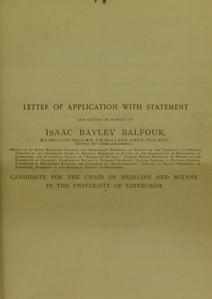 LETTER OF APPLICATION WITH STATEMENT AND LETTERS IN SUPPORT OK ISAAC BAYLEY BALFOUR, M.A. (OxoN.), n.Sc. (Edin.), M.D., CM. (Edin.), F.R.S., K.R.S.E., F.L.S., F.G.S., Dkutsch. Bot. GESSt.i.scH. CoRRKsr,; FBI.LOW OF St Mary Magdalen College, and Siierardian Professor of Botany in the University ok Oxford; Curator op the University Parks in Oxford; Examiner in Botany in the Universities of Edinuurgh, of Camuriugb, and of London; Editor of “Annals of Botanv;” /ormtrly Regius Professor of Botany in the University of Glasgow; Examiner in Botany in Victoria University; Baxter Scholar in Natural Science, University of Edinuurgh; Botanist and Geologist to the Government “Transit ok Venus Expedition to Rodriguez; President of the Botanical Society of Edinburgh; CANDIDATE FOR THE CHAIR OF MEDICINE AND BOTANY IN THE UNIVERSITY OF EDINBURGH.