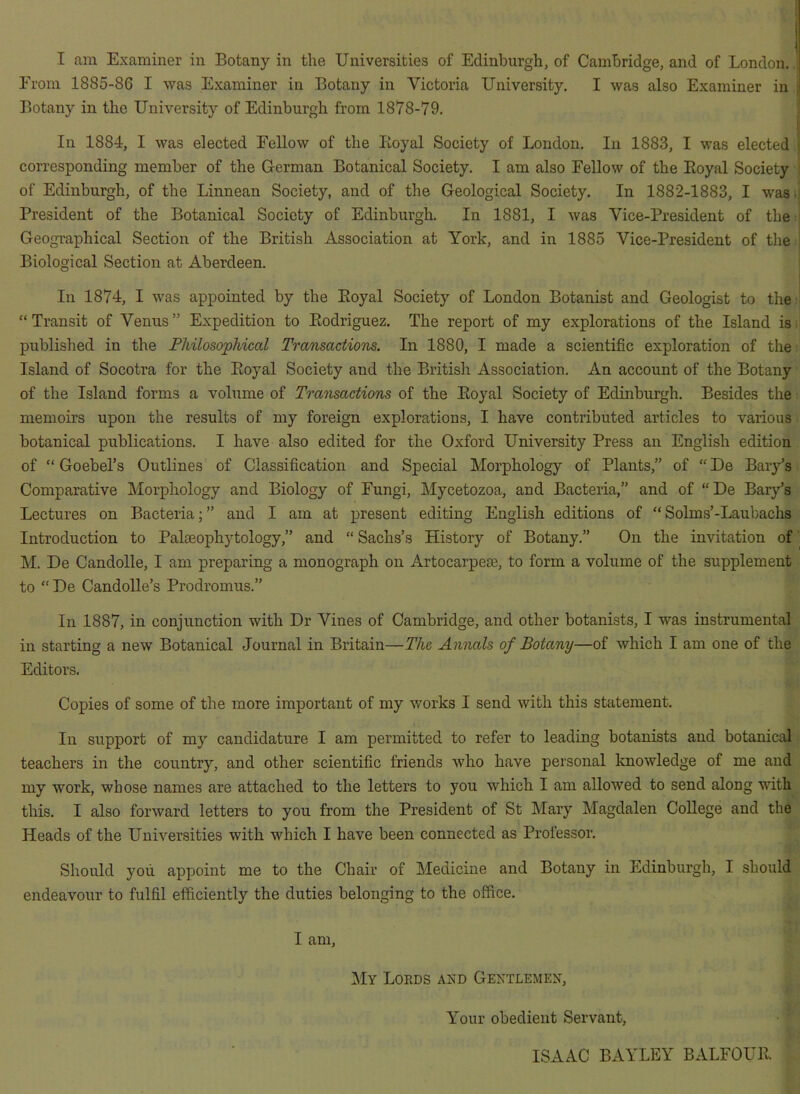 I am Examiner in Botany in the Universities of Edinburgh, of Cambridge, and of London, i From 1885-86 I was Examiner in Botany in Victoria University. I was also Examiner in i Botany in the University of Edinburgh from 1878-79, \ I In 1884, I was elected Fellow of the Koyal Society of London. In 1883, I was elected ] corresponding member of the German Botanical Society, I am also Fellow of the Eoyal Society t of Edinburgh, of the Linnean Society, and of the Geological Society. In 1882-1883, I was;; President of the Botanical Society of Edinburgh. In 1881, I was Vice-President of the ; Geographical Section of the British Association at York, and in 1885 Vice-President of the ; Biological Section at Aberdeen. | In 1874, I was appointed by the Eoyal Society of London Botanist and Geologist to the ' “Transit of Venus” Expedition to Eodriguez. The report of my explorations of the Island is-' published in the Fhilosophical Transactions. In 1880, I made a scientific exploration of the Island of Socotra for the Eoyal Society and the British Association. An account of the Botany of the Island forms a volume of Transactions of the Eoyal Society of Edinburgh. Besides the memoirs upon the results of my foreign explorations, I have contributed articles to various botanical publications. I have also edited for the Oxford University Press an English edition of “ Goebel’s Outlines of Classification and Special Morphology of Plants,” of “ De Bar/s Comparative Morphology and Biology of Fungi, Mycetozoa, and Bacteria,” and of “De Bary’s Lectures on Bacteria;” and I am at present editing English editions of “Solms’-Laubachs Introduction to Palteophytology,” and “ Sachs’s History of Botany.” On the invitation of M. De Candolle, I am preparing a monograph on Artocarpeaj, to form a volume of the supplement to “ De Candolle’s Prodromus.” Ill 1887, in conjunction with Dr Vines of Cambridge, and other botanists, I was instrumental in starting a new Botanical Journal in Britain—The Annals of Botany—of which I am one of the Editors. Copies of some of the more important of my works I send with this statement. In support of my candidature I am permitted to refer to leading botanists and botanical teachers in the country, and other scientific friends who have personal Imowledge of me and my work, whose names are attached to the letters to you which I am allowed to send along with this. I also forward letters to you from the President of St Mary Magdalen College and the Heads of the Universities with which I have been connected as Professor. Should you appoint me to the Chair of Medicine and Botany in Edinburgh, I should endeavour to fulfil efficiently the duties belonging to the office. I am. 1\Iy Lords and Gentlemen, Your obedient Servant, ISAAC BAYLEY BALFOUE.