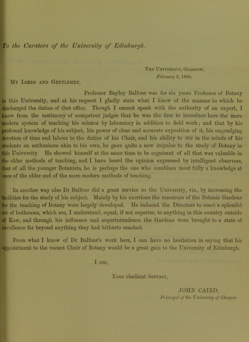 Thk Uxiversitv, Glasgow, Fehruarij 3, 1888. My Lords and Gentlemen, Professor Bayley Balfour was for si.K years Professor of Botany in this University, and at his request I gladly state what I know of the manner in which he discharged the duties of that office. Though I cannot speak with the authority of an expert, I know from the testimony of competent judges that he was the first to introduce here the more modern system of teaching his science by laboratory in addition to field work; and that by his profound knowledge of his subject, his power of clear and accurate exposition of it, his ungrudging devotion of time and labour to tlie duties of his Chair, and his ability to stir in the minds of his students an enthusiasm akin to his own, he gave quite a new inipulse to the study of Botany in tins University. He showed himself at the same time to be cognisant of all that was valuable in the older methods of teaching, and I have heard the opinion expressed by intelligent observers, tliat of all the younger Botanists, he is perhaps the one who combines most fully a knowledge at once of the older and of the more modern methods of teaching. In another way also Dr Balfour diil a great service to tlie University, viz., by increasing the facilities for the study of his subject. Mainly by his exertions the resources of the Botanic Gardens for the teaching of Botany were largely developed. He induced the Directors to erect a splendid set of hothouses, which are, I undemtand, equal, if not superior, to anything in this country outside of Kew, and through his influence and superintendence the Gardens were brought to a state of excellence far beyond anything they had hitherto reached. From what I know of Dr Balfour’s work here, I can have no hesitation in saying that his appointment to the vacant Chair of Botany would be a great gain to the University of Edinburgh. I am, Your obedient Servant, JOHX CAlllD, FnncqMl of the UnivcrMiy of Glasgow.