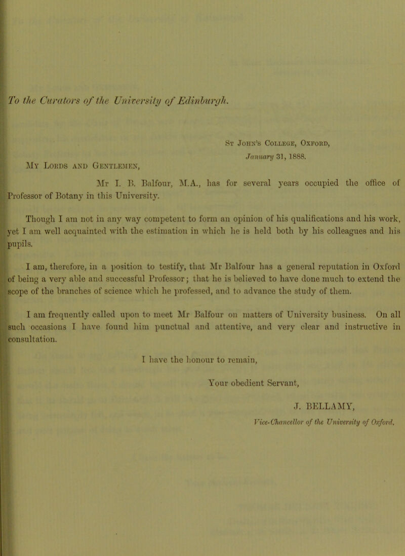 St John’s College, Oxford, My Lords and Gentlemen, January 31, 1888. \ Mr I. B. Balfour, !M.A., has for several years occupied the office of 1 Professor of Botany in tliis University. Though I am not in any way competent to form an opinion of his qualifications and liis work, yet I am well acquainted with the estimation in which lie is held both by his colleagues and hi.s pupils. I am, therefore, in a position to testify, that Mr Balfour lias a general reputation in Oxford of being a very able and successful Professor; that he is believed to have done much to extend the scope of the branches of science which he professed, and to advance the study of them. I am frequently called upon to meet Mr Balfour on matters of University business. On all such occasions I have found him punctual and attentive, and very clear and instructive in j'consultation. I ^ I have the honour to remain. Your obedient Servant, J. BELL.A^IY, Vice-Chancellor of the Vniversity of Oxford,