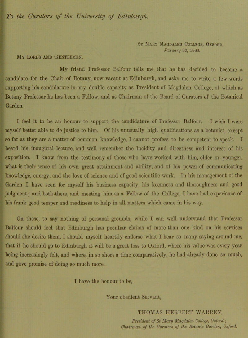 •< f St Mary Magdalen College, Oxford, January 30, 1888. My Lords and Gentlemen, My friend Professor Balfour tells me that he has decided to become a candidate for the Chair of Botany, now vacant at Edinbui’gh, and asks me to write a few words supporting his candidature in my double capacity as President of Magdalen College, of which as Botany Professor he has been a Fellow, and as Chairman of the Board of Curators of the Botanical Garden. I feel it to be an honour to support the candidature of Professor Balfour. I wish I were myself better able to do justice to him. Of his unusually high qualifications as a botanist, except so far as they are a matter of common knowledge, I cannot profess to be competent to speak. I , heard his inaugural lecture, and well remember the lucidity and directness and interest of his exposition. I know from the testimony of those who have worked with him, older or younger, what is their sense of his own great attainment and ability, and of his power of communicating knowledge, energy, and the love of science and of good scientific work. In his management of the Garden I have seen for myself his business capacity, his keenness and thoroughness and good judgment; and both<-there, and meeting him ns a Fellow of the College, I have had experience of his frank good temper and readiness to help in all matters which came in his way. On these, to say nothing of personal grounds, while I can well understand that Professor Balfour should feel that Edinburgh has peculiar claims of more than one kind on his services should she desire them, I should myself heartily endorse what I hear so many saying around me, ; that if he should go to Edinburgh it will be a great loss to Oxford, where his value was every year being increasingly felt, and where, in so short a time comparatively, he had already done so much, and gave promise of doing so much more. I have the honour to be. Your obedient Servant, THOMAS HEKBERT WARREN, President of St Mary Magdalen College, Oxford ; Chairman of the Curators of tlu Botanic Garden, Oxford.