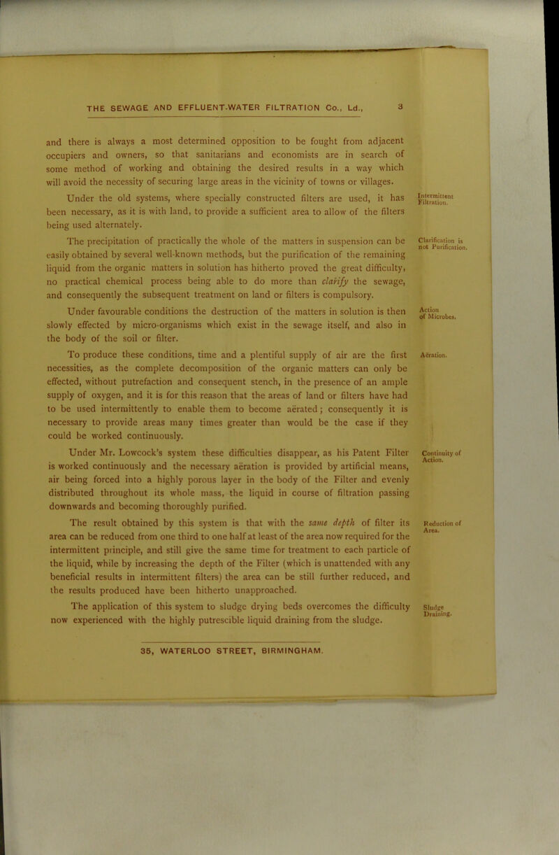 and there is always a most determined opposition to be fought from adjacent occupiers and owners, so that sanitarians and economists are in search of some method of working and obtaining the desired results in a way which will avoid the necessity of securing large areas in the vicinity of towns or villages. Under the old systems, where specially constructed filters are used, it has been necessary, as it is with land, to provide a sufficient area to allow of the filters being used alternately. The precipitation of practically the whole of the matters in suspension can be easily obtained by several well-known methods, but the purification of the remaining liquid from the organic matters in solution has hitherto proved the great difficulty, no practical chemical process being able to do more than clarify the sewage, and consequently the subsequent treatment on land or filters is compulsory. Under favourable conditions the destruction of the matters in solution is then slowly effected by micro-organisms which exist in the sewage itself, and also in the body of the soil or filter. To produce these conditions, time and a plentiful supply of air are the first necessities, as the complete decomposition of the organic matters can only be effected, without putrefaction and consequent stench, in the presence of an ample supply of oxygen, and it is for this reason that the areas of land or filters have had to be used intermittently to enable them to become aerated; consequently it is necessary to provide areas many times greater than would be the case if they could be worked continuously. Under Mr. Lowcock’s system these difficulties disappear, as his Patent Filter is worked continuously and the necessary aeration is provided by artificial means, air being forced into a highly porous layer in the body of the Filter and evenly distributed throughout its whole mass, the liquid in course of filtration passing downwards and becoming thoroughly purified. The result obtained by this system is that with the same depth of filter its area can be reduced from one third to one half at least of the area now required for the intermittent principle, and still give the same time for treatment to each particle of the liquid, while by increasing the depth of the Filter (which is unattended with any beneficial results in intermittent filters) the area can be still further reduced, and the results produced have been hitherto unapproached. The application of this system to sludge drying beds overcomes the difficulty now experienced with the highly putrescible liquid draining from the sludge. Intermittent Filtration. Clarification is not Purification. Action of Microbes. Aeration. Continuity of Action. R eduction of Area. Sludge Draining.