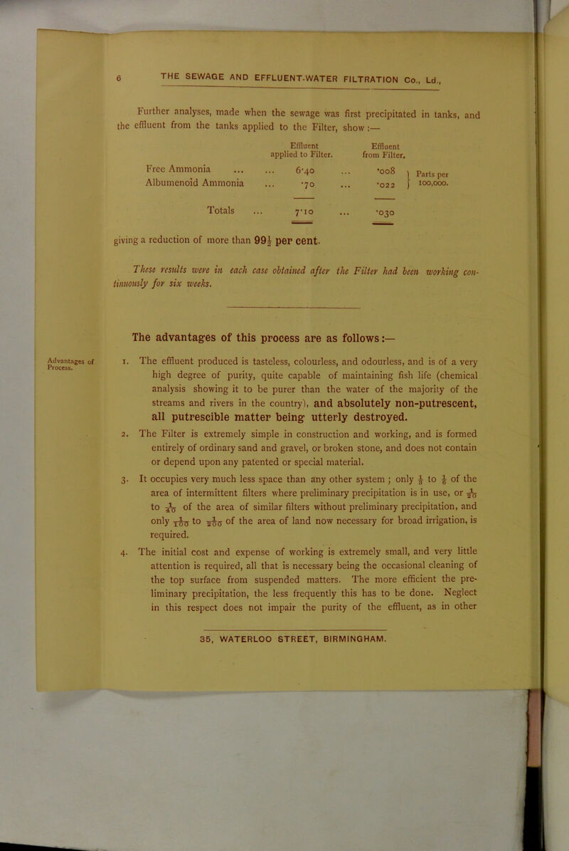 Further analyses, made when the sewage was first precipitated in tanks, and the effluent from the tanks applied to the Filter, show :— Effluent Effluent applied to Filter. from Filter. Free Ammonia 6-40 •008 Albumenoid Ammonia •70 •022 Totals 7‘io •030 giving a reduction of more than 99£ per cent. These results were in each case obtained after the Filter had been working con- tinuously for six weeks. Advantages of Process. The advantages of this process are as follows 1. The effluent produced is tasteless, colourless, and odourless, and is of a very high degree of purity, quite capable of maintaining fish life (chemical analysis showing it to be purer than the water of the majority of the streams and rivers in the country), and absolutely non-putreseent, all putrescible matter being utterly destroyed. 2. The Filter is extremely simple in construction and working, and is formed entirely of ordinary sand and gravel, or broken stone, and does not contain or depend upon any patented or special material. 3. It occupies very much less space than any other system; only t to ^ of the area of intermittent filters where preliminary precipitation is in use, or -fa to of the area of similar filters without preliminary precipitation, and only ^5 to of the area of land now necessary for broad irrigation, is required. 4. The initial cost and expense of working is extremely small, and very little attention is required, all that is necessary being the occasional cleaning of the top surface from suspended matters. The more efficient the pre- liminary precipitation, the less frequently this has to be done. Neglect in this respect does not impair the purity of the effluent, as in other