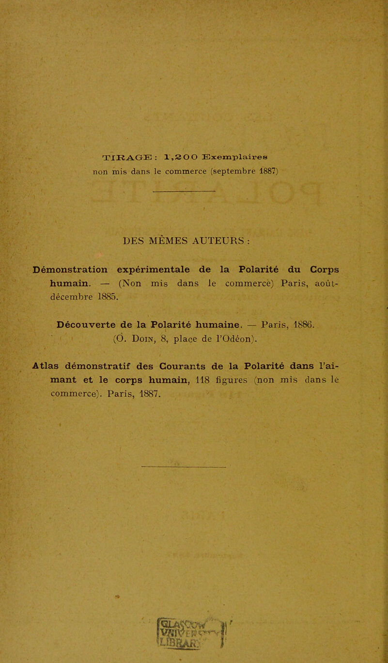 TIRAGE : 1,200 Exemplaires non mis dans le commerce (septembre 1887) DES MÊMES AUTEURS : Démonstration expérimentale de la Polarité du Corps humain. — (Non mis dans le commerce) Paris, août- décembre 1885. Découverte de la Polarité humaine. — Paris, 1886. (Ô. Dom, 8, place de l’Odéon). / Atlas démonstratif des Courants de la Polarité dans l’ai- mant et le corps humain, 118 figures (non mis dans lè commerce). Paris, 1887. . I