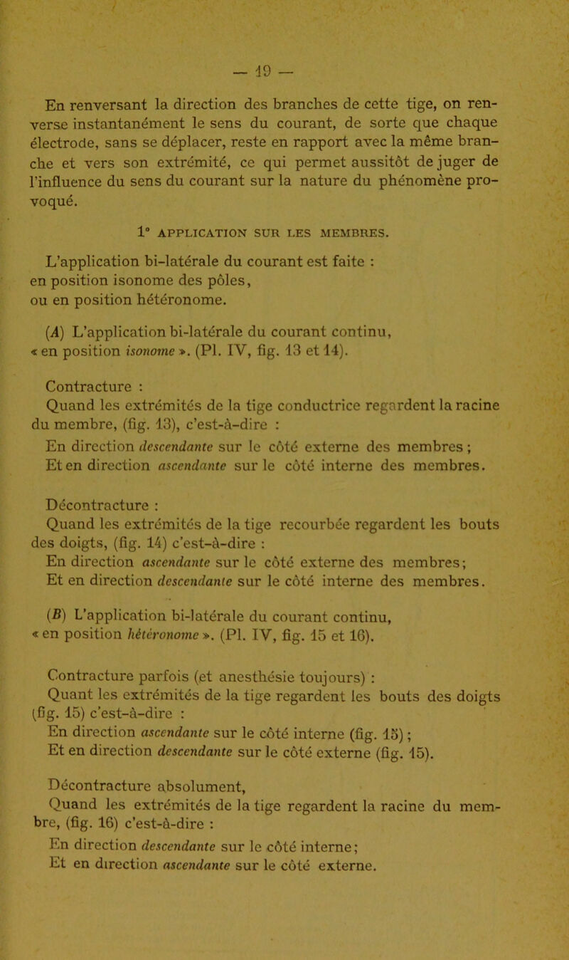 49 — En renversant la direction des branches de cette tige, on ren- verse instantanément le sens du courant, de sorte que chaque électrode, sans se déplacer, reste en rapport avec la même bran- che et vers son extrémité, ce qui permet aussitôt de juger de l’influence du sens du courant sur la nature du phénomène pro- voqué. 1° APPLICATION SUR LES MEMBRES. L’application bi-latérale du courant est faite : en position isonome des pôles, ou en position hétéronome. (A) L’application bi-latérale du courant continu, « en position isonome ». (PI. IV, fig. 13 et 14). Contracture : Quand les extrémités de la tige conductrice regardent la racine du membre, (fig. 13), c’est-à-dire : En direction descendante sur le côté externe des membres ; Et en direction ascendante sur le côté interne des membres. Décontracture : Quand les extrémités de la tige recourbée regardent les bouts des doigts, (fig. 14) c’est-à-dire : En direction ascendante sur le côté externe des membres; Et en direction descendante sur le côté interne des membres. (B) L’application bi-latérale du courant continu, « en position hétéronome ». (PI. IV, fig. 15 et IG). Contracture parfois (et anesthésie toujours) : Quant les extrémités de la tige regardent les bouts des doigts (fig. 15) c’est-à-dire : En direction ascendante sur le côté interne (fig. 15) ; Et en direction descendante sur le côté externe (fig. 45). Décontracture absolument, Quand les extrémités de la tige regardent la racine du mem- bre, (fig. 16) c’est-à-dire : En direction descendante sur le côté interne; Et en direction ascendante sur le côté externe.