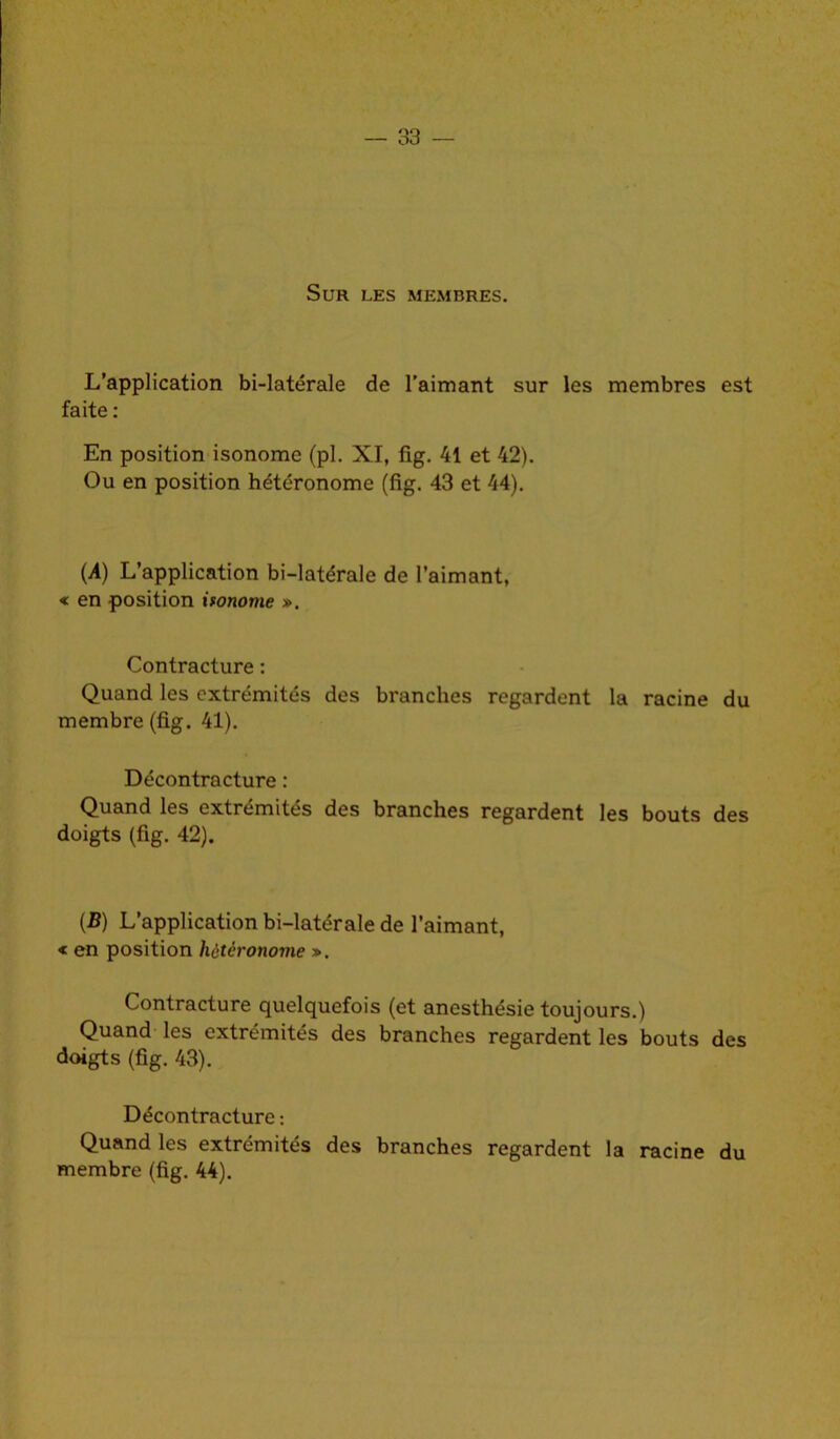 Sur les membres. L’application bi-latérale de l’aimant sur les membres est faite : En position isonome (pl. XI, fig. 41 et 42). Ou en position hétéronome (fig. 43 et 44). (A) L’application bi-latérale de l’aimant, « en position ifonome ». Contracture : Quand les extrémités des branches regardent la racine du membre (fig. 41). Décontracture : Quand les extrémités des branches regardent les bouts des doigts (fig. 42). (B) L’application bi-latérale de l’aimant, « en position hétéronome ». Contracture quelquefois (et anesthésie toujours.) Quand les extrémités des branches regardent les bouts des doigts (fig. 43). Décontracture : Quand les extrémités des branches regardent la racine du membre (fig. 44).