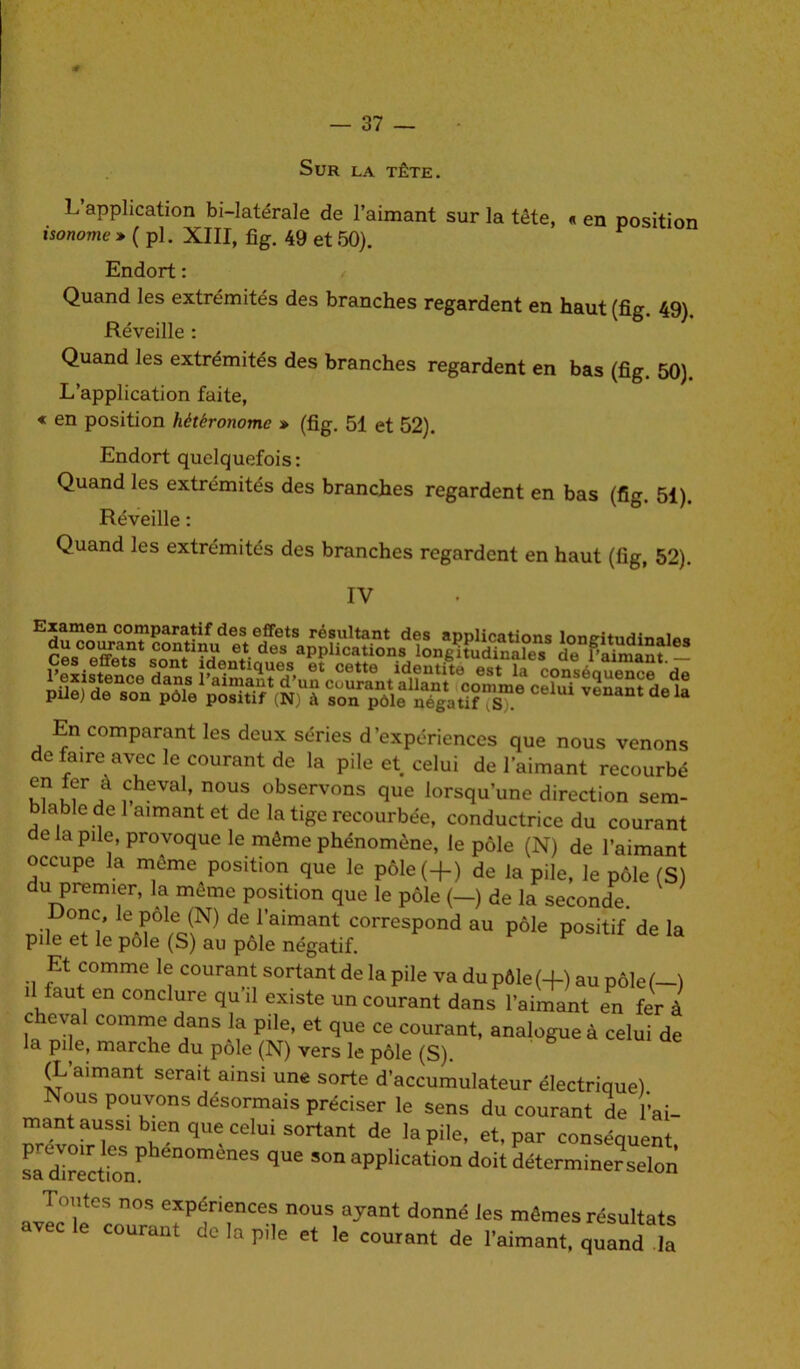 Sur la tête. L application bi-latérale de l’aimant sur la tête, « en position isonome » ( pi. XIII, fi g. 49 et 50). Endort : Quand les extrémités des branches regardent en haut (fig. 49). Réveille : Quand les extrémités des branches regardent en bas (fig. 50). L’application faite, « en position hétéronome » (fig. 51 et 52). Endort quelquefois: Quand les extrémités des branches regardent en bas (fig. 51). Réveille : Quand les extrémités des branches regardent en haut (fig, 52). IV En comparant les deux séries d’expériences que nous venons de faire avec le courant de la pile et celui de l’aimant recourbé 5®r,à .c,h?val» nous observons que lorsqu’une direction sem- blable de 1 aimant et de la tige recourbée, conductrice du courant de la pile, provoque le môme phénomène, le pôle (N) de l’aimant occupe la môme position que le pôle(+) de la pile, le pôle (S) du premier, la meme position que le pôle (—) de la seconde. Donc, le pôle (N) de l’aimant correspond au pôle positif de la pile et le pôle (S) au pôle négatif. Et comme le courant sortant de la pile va du pôle (+) au pôle (-) il faut en conclure qu’il existe un courant dans l’aimant en fer à cheval comme dans la pile, et que ce courant, analogue à celui de la pile, marche du pôle (N) vers le pôle (S). (L’aimant serait ainsi une sorte d’accumulateur électrique) Nous pouvons désormais préciser le sens du courant de fiai- mant aussi bien que celui sortant de la pile, et, par conséquent sfd^cW qUe S°naPPIicationdoit ^terminer selon Tomes nos expériences nous ayant donné les mêmes résultats vec le courant de la pile et le courant de l’aimant, quand la