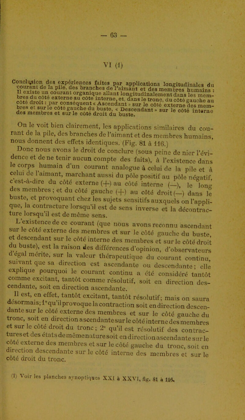 VI (1) eoncii^ion des expériences faites par applications longitudinales du courant de la pile, des branches de l’aimant et des membres humains • hipfriSn^AtiCOl+rant 0r&ani(ï\ie allant longitudinalement dans les mem- a U °-+ ÎS externe au cote interne, et, dans le tronc, du côté gauche au cote droit : par conséquent « Ascendant » sur le côté externe dps npm bres et sur le côté gauche du buste, « Descendant«surW té Yntorno' des membres et sur le côté droit du buste. 8110 On le voit bien clairement, les applications similaires du cou- rant de la pile, des branches de l’aimant et des membres humains, nous donnent des effets identiques. (Fig. 81 à 116.) Donc nous avons le droit de conclure (sous peine de nier l’évi- dence et de ne tenir aucun compte des faits), h l’existence dans le corps humain d’un courant analogue à celui de la pile et <\ celui de l’aimant, marchant aussi du pôle positif au pôle négatif, c est-à-dire du cote externe (+) au côté interne (—), le Ion des membres; et du côté gauche (+) au côté droit(-) dans le buste, et provoquant chez les sujets sensitifs auxquels on l’appli- que, la contracture lorsqu’il est de sens inverse et la décontrac- ture lorsqu’il est de môme sens. L’existence de ce courant (que nous avons reconnu ascendant sm le cote externe des membres et sur le côté gauche du buste et descendant sur le côté interne des membres et sur le côté droit du buste), est la raison des différences d’opinion, d’observateurs d égal mente, sur la valeur thérapeutique du courant continu suivant que sa direction est ascendante ou descendante; elle explique pourquoi le courant continu a été considéré tantôt comme excitant, tantôt comme résolutif, soit en direction des- cendante, soit en direction ascendante. Il est, en effet tantôt excitant, tantôt résolutif; mais on saura désormais; l°qu d provoque la contraction soit en direction descen- dante sur le côté externe des membres et sur le côté gauche du tronc soit en direction ascendante sur le côté interne des membres et sur le coté droit du tronc; 2 qu’il est résolutif des contrac- tures et des états de mèmenature soit en direction ascendante sur le cote externe des membres et sur le côté gauche du tronc, soit en irect'on descendante sur le côté interne des membres et sur le cote droit du tronc. -1) \ uir les planches synoptiques XXI à XXVI, fig. 81 à 116.