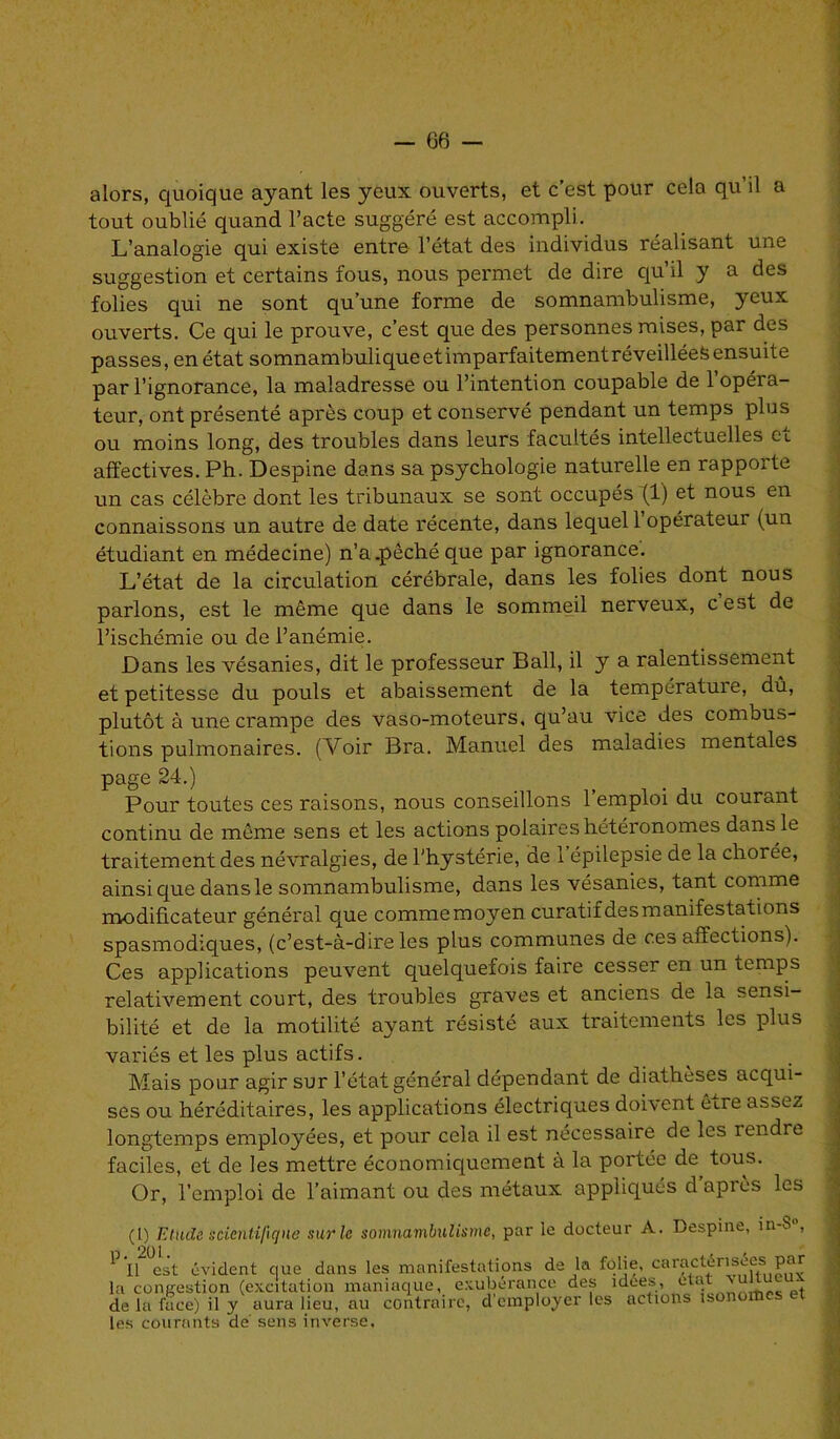 alors, quoique ayant les yeux ouverts, et c’est pour cela qu’il a tout oublié quand l’acte suggéré est accompli. L’analogie qui existe entre l’état des individus réalisant une suggestion et certains fous, nous permet de dire qu’il y a des folies qui ne sont qu’une forme de somnambulisme, yeux ouverts. Ce qui le prouve, c’est que des personnes mises, par des passes, en état somnambuliqueetimparfaitementréveilléefc ensuite par l’ignorance, la maladresse ou l’intention coupable de 1 opéra- teur, ont présenté après coup et conservé pendant un temps plus ou moins long, des troubles dans leurs facultés intellectuelles et affectives. Ph. Despine dans sa psychologie naturelle en rapporte un cas célèbre dont les tribunaux se sont occupés (1) et nous en connaissons un autre de date récente, dans lequel 1 opérateur (un étudiant en médecine) n’a.pêché que par ignorance. L’état de la circulation cérébrale, dans les folies dont nous parlons, est le même que dans le sommeil nerveux, cest de l’ischémie ou de l’anémie. Dans les vésanies, dit le professeur Bail, il y a ralentissement et petitesse du pouls et abaissement de la température, dû, plutôt à une crampe des vaso-moteurs, qu’au vice des combus- tions pulmonaires. (Voir Bra. Manuel des maladies mentales page 24.) Pour toutes ces raisons, nous conseillons 1 emploi du courant continu de même sens et les actions polaires hétéronomes dans le traitement des névralgies, de l'hystérie, de l’épilepsie de la chorée, ainsique dans le somnambulisme, dans les vésanies, tant comme modificateur général que commemoyen curatif desmanifestations spasmodiques, (c’est-à-dire les plus communes de ces affections). Ces applications peuvent quelquefois faire cesser en un temps relativement court, des troubles graves et anciens de la sensi- bilité et de la motilité ayant résisté aux traitements les plus variés et les plus actifs. Mais pour agir sur l’état général dépendant de diathèses acqui- ses ou héréditaires, les applications électriques doivent être assez longtemps employées, et pour cela il est nécessaire de les rendre faciles, et de les mettre économiquement à la portée de tous. Or, l’emploi de l’aimant ou des métaux appliqués d’après les (l) Etude scientifique sur le somnambulisme, par le docteur A. Despine, in-$°, P Il(l) 2°est évident que dans les manifestations de la folie, caractérisées par la congestion (excitation maniaque, exubérance des idées, état vunueux de la face) il y aura lieu, au contraire, d employer les actions îsonorbes et les courants de sens inverse.