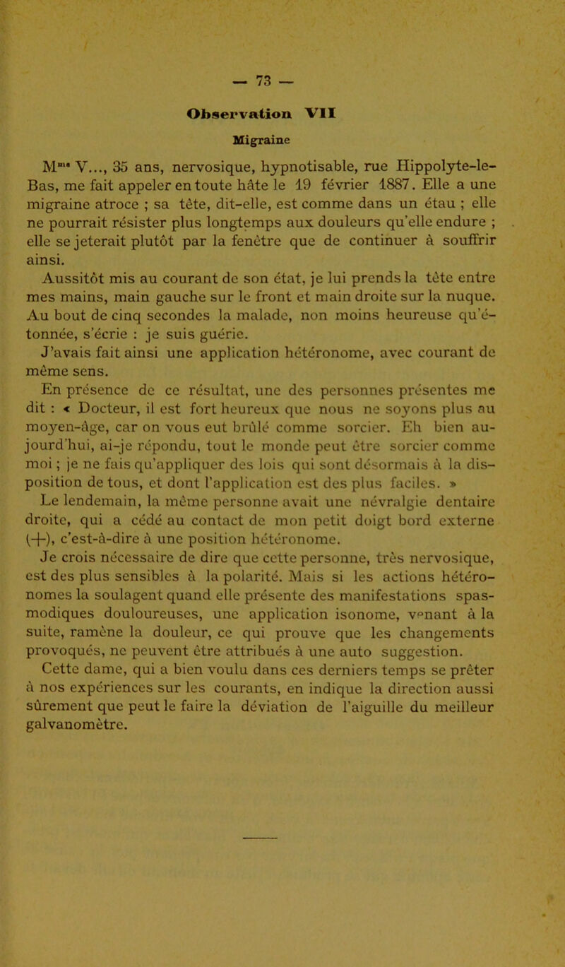 Observation VII Migraine M' Y..., 35 ans, nervosique, hypnotisable, rue Hippolyte-le- Bas, me fait appeler en toute hâte le 19 février 1887. Elle a une migraine atroce ; sa tète, dit-elle, est comme dans un étau ; elle ne pourrait résister plus longtemps aux douleurs qu’elle endure ; elle se jeterait plutôt par la fenêtre que de continuer à souffrir ainsi. Aussitôt mis au courant de son état, je lui prends la tète entre mes mains, main gauche sur le front et main droite sur la nuque. Au bout de cinq secondes la malade, non moins heureuse qu'é- tonnée, s’écrie : je suis guérie. J’avais fait ainsi une application hétéronome, avec courant de même sens. En présence de ce résultat, une des personnes présentes me dit : « Docteur, il est fort heureux que nous ne soyons plus au moyen-âge, car on vous eut brûlé comme sorcier. Eh bien au- jourd’hui, ai-je répondu, tout le monde peut être sorcier comme moi ; je ne fais qu’appliquer des lois qui sont désormais à la dis- position de tous, et dont l’application est des plus faciles. » Le lendemain, la même personne avait une névralgie dentaire droite, qui a cédé au contact de mon petit doigt bord externe (+), c’est-à-dire à une position hétéronome. Je crois nécessaire de dire que cette personne, très nervosique, est des plus sensibles à la polarité. Mais si les actions hétéro- nomes la soulagent quand elle présente des manifestations spas- modiques douloureuses, une application isonome, v°nant à la suite, ramène la douleur, ce qui prouve que les changements provoqués, ne peuvent être attribués à une auto suggestion. Cette dame, qui a bien voulu dans ces derniers temps se prêter à nos expériences sur les courants, en indique la direction aussi sûrement que peut le faire la déviation de l’aiguille du meilleur galvanomètre.